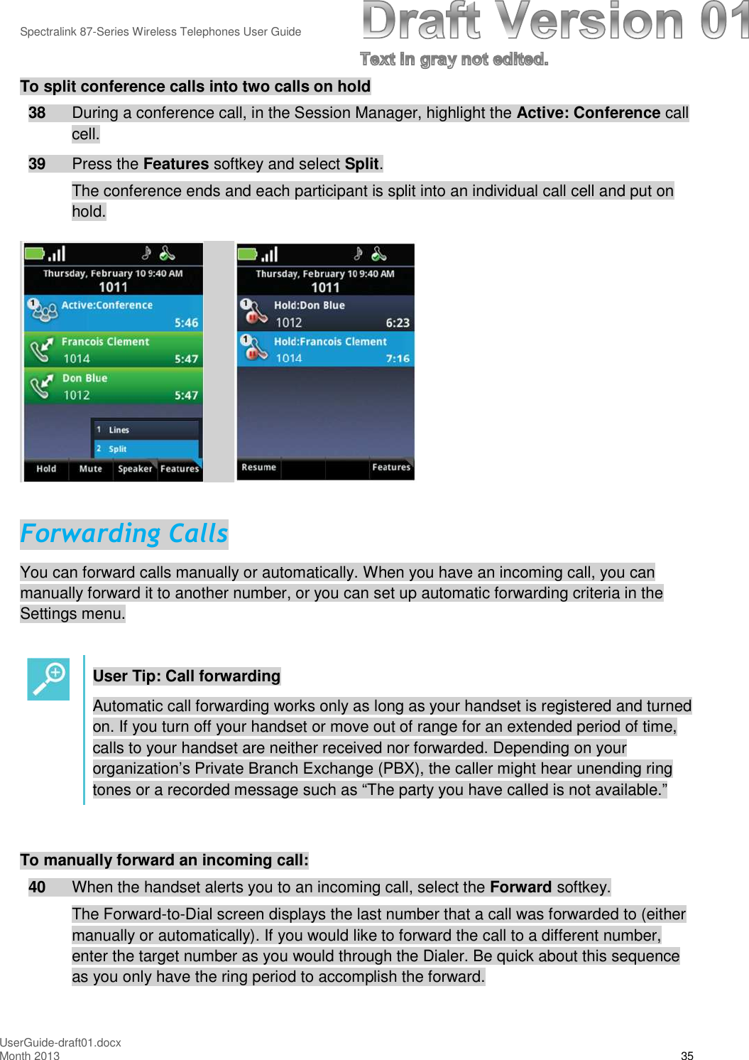 Spectralink 87-Series Wireless Telephones User GuideUserGuide-draft01.docxMonth 2013 35To split conference calls into two calls on hold38 During a conference call, in the Session Manager, highlight the Active: Conference callcell.39 Press the Features softkey and select Split.The conference ends and each participant is split into an individual call cell and put onhold.Forwarding CallsYou can forward calls manually or automatically. When you have an incoming call, you canmanually forward it to another number, or you can set up automatic forwarding criteria in theSettings menu.User Tip: Call forwardingAutomatic call forwarding works only as long as your handset is registered and turnedon. If you turn off your handset or move out of range for an extended period of time,calls to your handset are neither received nor forwarded. Depending on yourorganization’s Private Branch Exchange (PBX), the caller might hear unending ringtones or a recorded message such as “The party you have called is not available.”To manually forward an incoming call:40 When the handset alerts you to an incoming call, select the Forward softkey.The Forward-to-Dial screen displays the last number that a call was forwarded to (eithermanually or automatically). If you would like to forward the call to a different number,enter the target number as you would through the Dialer. Be quick about this sequenceas you only have the ring period to accomplish the forward.