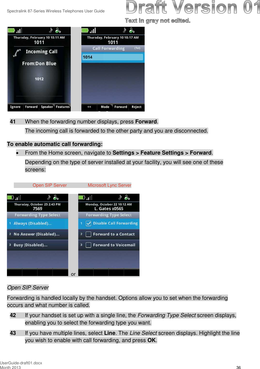 Spectralink 87-Series Wireless Telephones User GuideUserGuide-draft01.docxMonth 2013 3641 When the forwarding number displays, press Forward.The incoming call is forwarded to the other party and you are disconnected.To enable automatic call forwarding:From the Home screen, navigate to Settings &gt; Feature Settings &gt; Forward.Depending on the type of server installed at your facility, you will see one of thesescreens:Open SIP Server Microsoft Lync ServerorOpen SIP ServerForwarding is handled locally by the handset. Options allow you to set when the forwardingoccurs and what number is called.42 If your handset is set up with a single line, the Forwarding Type Select screen displays,enabling you to select the forwarding type you want.43 If you have multiple lines, select Line. The Line Select screen displays. Highlight the lineyou wish to enable with call forwarding, and press OK.