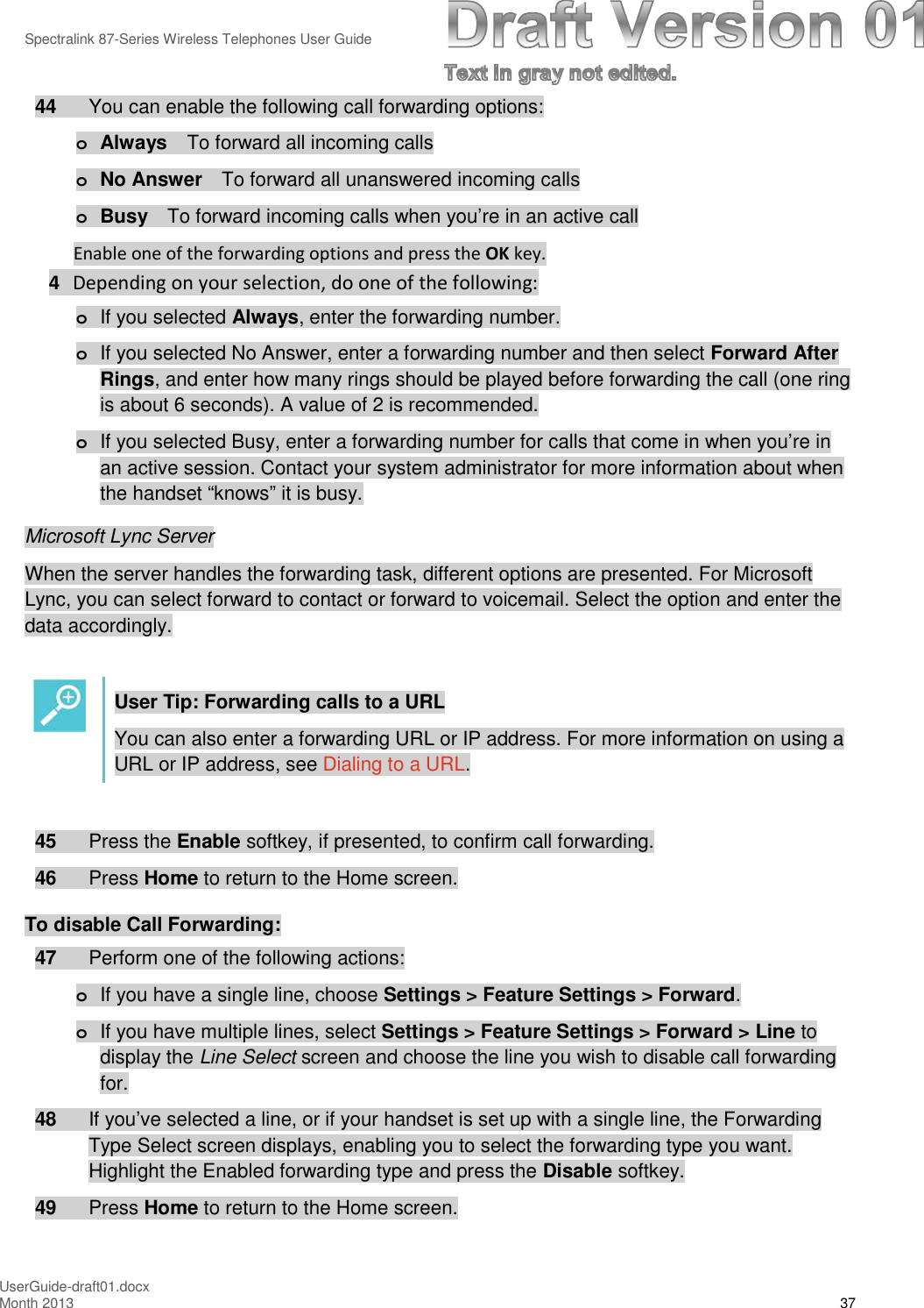 Spectralink 87-Series Wireless Telephones User GuideUserGuide-draft01.docxMonth 2013 3744 You can enable the following call forwarding options:oAlways To forward all incoming callsoNo Answer To forward all unanswered incoming callsoBusy To forward incoming calls when you’re in an active callEnable one of the forwarding options and press the OK key.4Depending on your selection, do one of the following:oIf you selected Always, enter the forwarding number.oIf you selected No Answer, enter a forwarding number and then select Forward AfterRings, and enter how many rings should be played before forwarding the call (one ringis about 6 seconds). A value of 2 is recommended.oIf you selected Busy, enter a forwarding number for calls that come in when you’re inan active session. Contact your system administrator for more information about whenthe handset “knows” it is busy.Microsoft Lync ServerWhen the server handles the forwarding task, different options are presented. For MicrosoftLync, you can select forward to contact or forward to voicemail. Select the option and enter thedata accordingly.User Tip: Forwarding calls to a URLYou can also enter a forwarding URL or IP address. For more information on using aURL or IP address, see Dialing to a URL.45 Press the Enable softkey, if presented, to confirm call forwarding.46 Press Home to return to the Home screen.To disable Call Forwarding:47 Perform one of the following actions:oIf you have a single line, choose Settings &gt; Feature Settings &gt; Forward.oIf you have multiple lines, select Settings &gt; Feature Settings &gt; Forward &gt; Line todisplay the Line Select screen and choose the line you wish to disable call forwardingfor.48 If you’ve selected a line, or if your handset is set up with a single line, the ForwardingType Select screen displays, enabling you to select the forwarding type you want.Highlight the Enabled forwarding type and press the Disable softkey.49 Press Home to return to the Home screen.