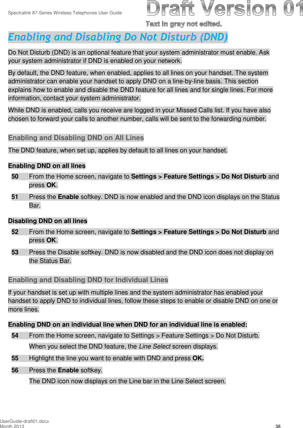 Spectralink 87-Series Wireless Telephones User GuideUserGuide-draft01.docxMonth 2013 38Enabling and Disabling Do Not Disturb (DND)Do Not Disturb (DND) is an optional feature that your system administrator must enable. Askyour system administrator if DND is enabled on your network.By default, the DND feature, when enabled, applies to all lines on your handset. The systemadministrator can enable your handset to apply DND on a line-by-line basis. This sectionexplains how to enable and disable the DND feature for all lines and for single lines. For moreinformation, contact your system administrator.While DND is enabled, calls you receive are logged in your Missed Calls list. If you have alsochosen to forward your calls to another number, calls will be sent to the forwarding number.Enabling and Disabling DND on All LinesThe DND feature, when set up, applies by default to all lines on your handset.Enabling DND on all lines50 From the Home screen, navigate to Settings &gt; Feature Settings &gt; Do Not Disturb andpress OK.51 Press the Enable softkey. DND is now enabled and the DND icon displays on the StatusBar.Disabling DND on all lines52 From the Home screen, navigate to Settings &gt; Feature Settings &gt; Do Not Disturb andpress OK.53 Press the Disable softkey. DND is now disabled and the DND icon does not display onthe Status Bar.Enabling and Disabling DND for Individual LinesIf your handset is set up with multiple lines and the system administrator has enabled yourhandset to apply DND to individual lines, follow these steps to enable or disable DND on one ormore lines.Enabling DND on an individual line when DND for an individual line is enabled:54 From the Home screen, navigate to Settings &gt; Feature Settings &gt; Do Not Disturb.When you select the DND feature, the Line Select screen displays.55 Highlight the line you want to enable with DND and press OK.56 Press the Enable softkey.The DND icon now displays on the Line bar in the Line Select screen.