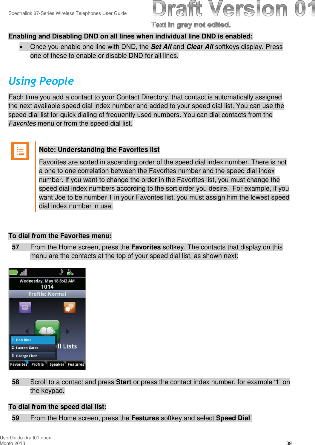 Spectralink 87-Series Wireless Telephones User GuideUserGuide-draft01.docxMonth 2013 39Enabling and Disabling DND on all lines when individual line DND is enabled:Once you enable one line with DND, the Set All and Clear All softkeys display. Pressone of these to enable or disable DND for all lines.Using PeopleEach time you add a contact to your Contact Directory, that contact is automatically assignedthe next available speed dial index number and added to your speed dial list. You can use thespeed dial list for quick dialing of frequently used numbers. You can dial contacts from theFavorites menu or from the speed dial list.Note: Understanding the Favorites listFavorites are sorted in ascending order of the speed dial index number. There is nota one to one correlation between the Favorites number and the speed dial indexnumber. If you want to change the order in the Favorites list, you must change thespeed dial index numbers according to the sort order you desire. For example, if youwant Joe to be number 1 in your Favorites list, you must assign him the lowest speeddial index number in use.To dial from the Favorites menu:57 From the Home screen, press the Favorites softkey. The contacts that display on thismenu are the contacts at the top of your speed dial list, as shown next:58 Scroll to a contact and press Start or press the contact index number, for example ‘1’ onthe keypad.To dial from the speed dial list:59 From the Home screen, press the Features softkey and select Speed Dial.