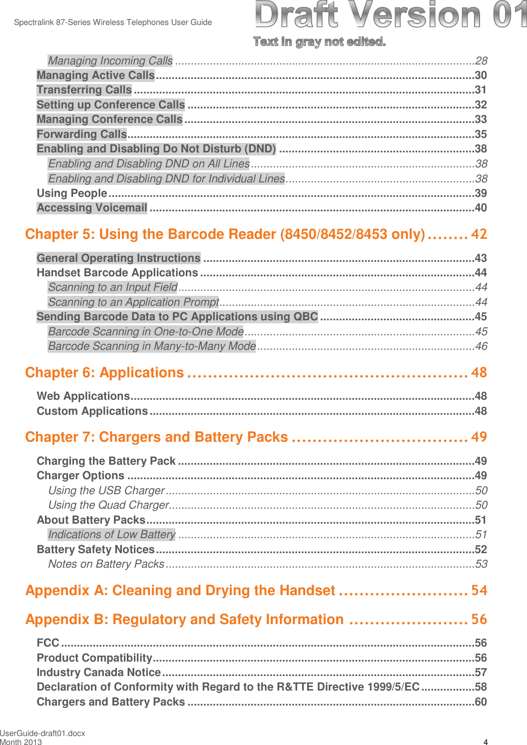 Spectralink 87-Series Wireless Telephones User GuideUserGuide-draft01.docxMonth 2013 4Managing Incoming Calls ...............................................................................................28Managing Active Calls.....................................................................................................30Transferring Calls............................................................................................................31Setting up Conference Calls ...........................................................................................32Managing Conference Calls............................................................................................33Forwarding Calls..............................................................................................................35Enabling and Disabling Do Not Disturb (DND) ..............................................................38Enabling and Disabling DND on All Lines.......................................................................38Enabling and Disabling DND for Individual Lines............................................................38Using People....................................................................................................................39Accessing Voicemail .......................................................................................................40Chapter 5: Using the Barcode Reader (8450/8452/8453 only)........ 42General Operating Instructions ......................................................................................43Handset Barcode Applications .......................................................................................44Scanning to an Input Field..............................................................................................44Scanning to an Application Prompt.................................................................................44Sending Barcode Data to PC Applications using QBC .................................................45Barcode Scanning in One-to-One Mode.........................................................................45Barcode Scanning in Many-to-Many Mode.....................................................................46Chapter 6: Applications ...................................................... 48Web Applications.............................................................................................................48Custom Applications.......................................................................................................48Chapter 7: Chargers and Battery Packs .................................. 49Charging the Battery Pack ..............................................................................................49Charger Options ..............................................................................................................49Using the USB Charger..................................................................................................50Using the Quad Charger.................................................................................................50About Battery Packs........................................................................................................51Indications of Low Battery ..............................................................................................51Battery Safety Notices.....................................................................................................52Notes on Battery Packs..................................................................................................53Appendix A: Cleaning and Drying the Handset ......................... 54Appendix B: Regulatory and Safety Information ....................... 56FCC...................................................................................................................................56Product Compatibility......................................................................................................56Industry Canada Notice...................................................................................................57Declaration of Conformity with Regard to the R&amp;TTE Directive 1999/5/EC.................58Chargers and Battery Packs ...........................................................................................60