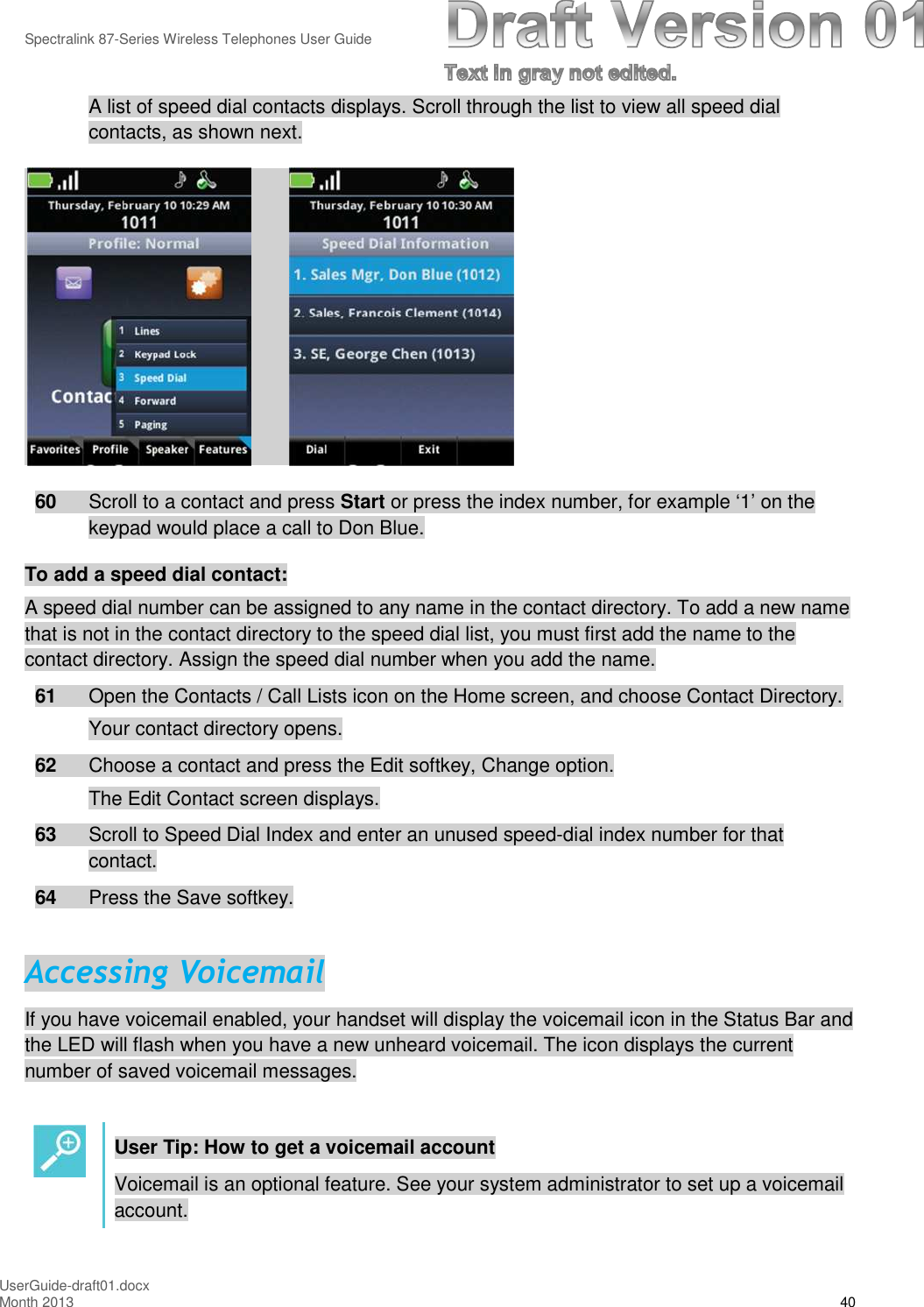 Spectralink 87-Series Wireless Telephones User GuideUserGuide-draft01.docxMonth 2013 40A list of speed dial contacts displays. Scroll through the list to view all speed dialcontacts, as shown next.60 Scroll to a contact and press Start or press the index number, for example ‘1’ on thekeypad would place a call to Don Blue.To add a speed dial contact:A speed dial number can be assigned to any name in the contact directory. To add a new namethat is not in the contact directory to the speed dial list, you must first add the name to thecontact directory. Assign the speed dial number when you add the name.61 Open the Contacts / Call Lists icon on the Home screen, and choose Contact Directory.Your contact directory opens.62 Choose a contact and press the Edit softkey, Change option.The Edit Contact screen displays.63 Scroll to Speed Dial Index and enter an unused speed-dial index number for thatcontact.64 Press the Save softkey.Accessing VoicemailIf you have voicemail enabled, your handset will display the voicemail icon in the Status Bar andthe LED will flash when you have a new unheard voicemail. The icon displays the currentnumber of saved voicemail messages.User Tip: How to get a voicemail accountVoicemail is an optional feature. See your system administrator to set up a voicemailaccount.