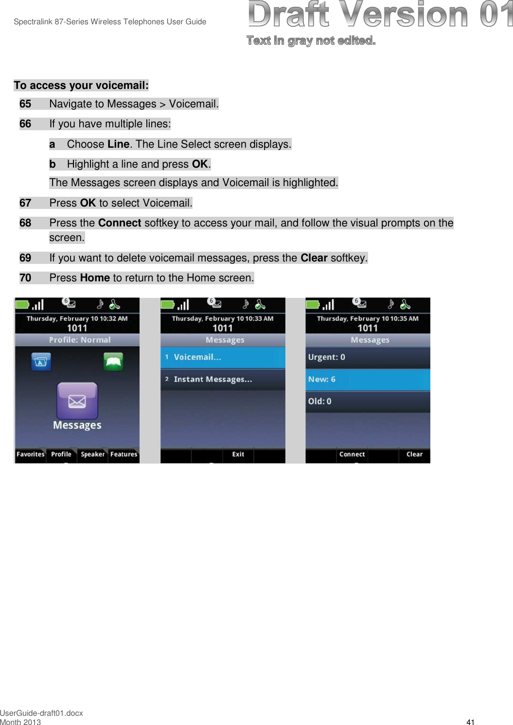 Spectralink 87-Series Wireless Telephones User GuideUserGuide-draft01.docxMonth 2013 41To access your voicemail:65 Navigate to Messages &gt; Voicemail.66 If you have multiple lines:aChoose Line. The Line Select screen displays.bHighlight a line and press OK.The Messages screen displays and Voicemail is highlighted.67 Press OK to select Voicemail.68 Press the Connect softkey to access your mail, and follow the visual prompts on thescreen.69 If you want to delete voicemail messages, press the Clear softkey.70 Press Home to return to the Home screen.