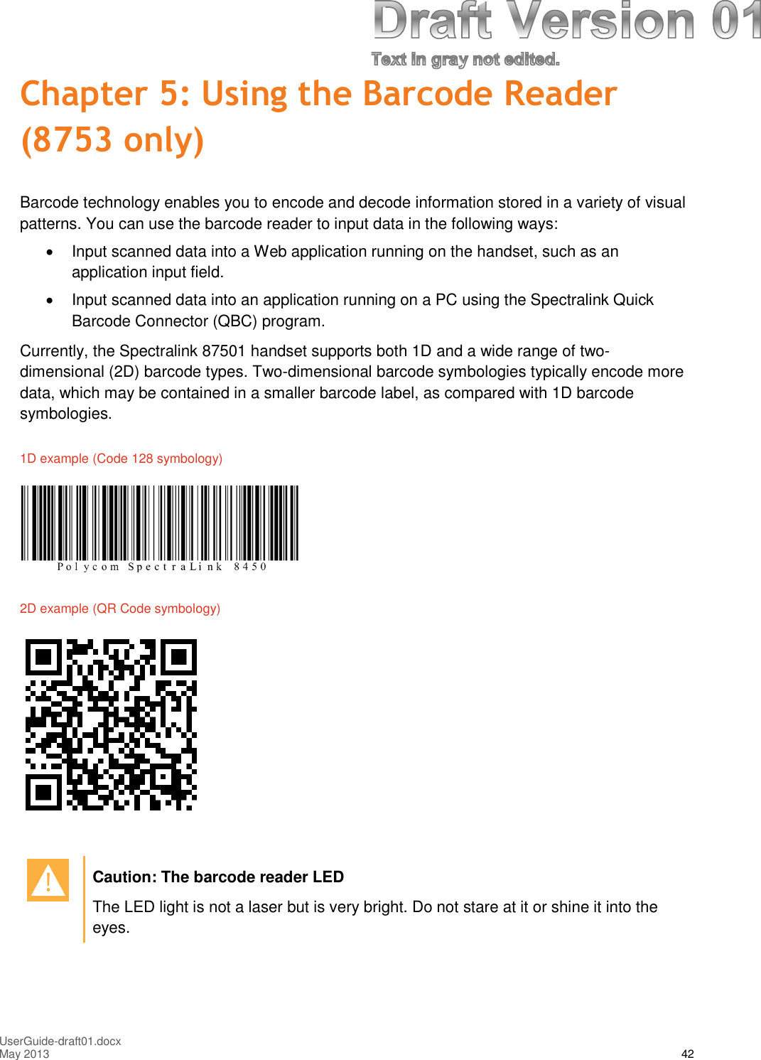 UserGuide-draft01.docxMay 2013 42Chapter 5: Using the Barcode Reader(8753 only)Barcode technology enables you to encode and decode information stored in a variety of visualpatterns. You can use the barcode reader to input data in the following ways:Input scanned data into a Web application running on the handset, such as anapplication input field.Input scanned data into an application running on a PC using the Spectralink QuickBarcode Connector (QBC) program.Currently, the Spectralink 87501 handset supports both 1D and a wide range of two-dimensional (2D) barcode types. Two-dimensional barcode symbologies typically encode moredata, which may be contained in a smaller barcode label, as compared with 1D barcodesymbologies.1D example (Code 128 symbology)2D example (QR Code symbology)Caution: The barcode reader LEDThe LED light is not a laser but is very bright. Do not stare at it or shine it into theeyes.