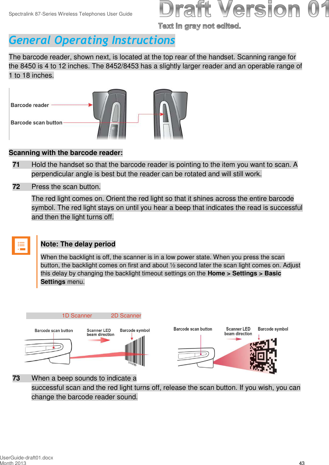 Spectralink 87-Series Wireless Telephones User GuideUserGuide-draft01.docxMonth 2013 43General Operating InstructionsThe barcode reader, shown next, is located at the top rear of the handset. Scanning range forthe 8450 is 4 to 12 inches. The 8452/8453 has a slightly larger reader and an operable range of1 to 18 inches.Scanning with the barcode reader:71 Hold the handset so that the barcode reader is pointing to the item you want to scan. Aperpendicular angle is best but the reader can be rotated and will still work.72 Press the scan button.The red light comes on. Orient the red light so that it shines across the entire barcodesymbol. The red light stays on until you hear a beep that indicates the read is successfuland then the light turns off.Note: The delay periodWhen the backlight is off, the scanner is in a low power state. When you press the scanbutton, the backlight comes on first and about ½ second later the scan light comes on. Adjustthis delay by changing the backlight timeout settings on the Home &gt; Settings &gt; BasicSettings menu.1D Scanner 2D Scanner73 When a beep sounds to indicate asuccessful scan and the red light turns off, release the scan button. If you wish, you canchange the barcode reader sound.