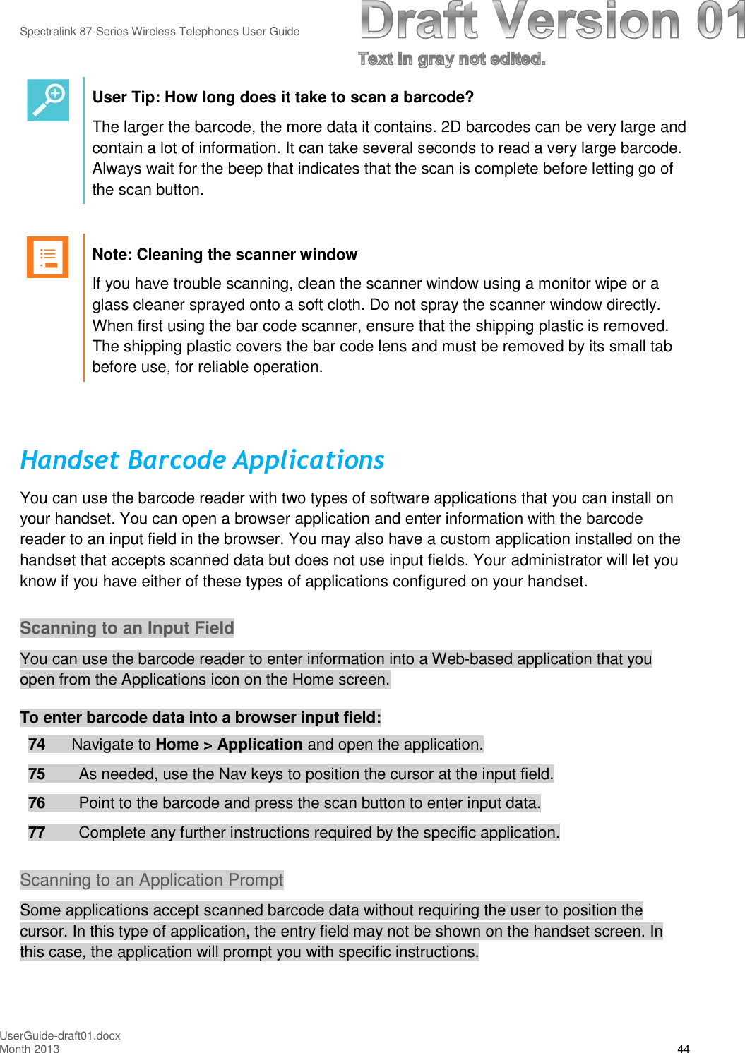 Spectralink 87-Series Wireless Telephones User GuideUserGuide-draft01.docxMonth 2013 44User Tip: How long does it take to scan a barcode?The larger the barcode, the more data it contains. 2D barcodes can be very large andcontain a lot of information. It can take several seconds to read a very large barcode.Always wait for the beep that indicates that the scan is complete before letting go ofthe scan button.Note: Cleaning the scanner windowIf you have trouble scanning, clean the scanner window using a monitor wipe or aglass cleaner sprayed onto a soft cloth. Do not spray the scanner window directly.When first using the bar code scanner, ensure that the shipping plastic is removed.The shipping plastic covers the bar code lens and must be removed by its small tabbefore use, for reliable operation.Handset Barcode ApplicationsYou can use the barcode reader with two types of software applications that you can install onyour handset. You can open a browser application and enter information with the barcodereader to an input field in the browser. You may also have a custom application installed on thehandset that accepts scanned data but does not use input fields. Your administrator will let youknow if you have either of these types of applications configured on your handset.Scanning to an Input FieldYou can use the barcode reader to enter information into a Web-based application that youopen from the Applications icon on the Home screen.To enter barcode data into a browser input field:74 Navigate to Home &gt; Application and open the application.75 As needed, use the Nav keys to position the cursor at the input field.76 Point to the barcode and press the scan button to enter input data.77 Complete any further instructions required by the specific application.Scanning to an Application PromptSome applications accept scanned barcode data without requiring the user to position thecursor. In this type of application, the entry field may not be shown on the handset screen. Inthis case, the application will prompt you with specific instructions.