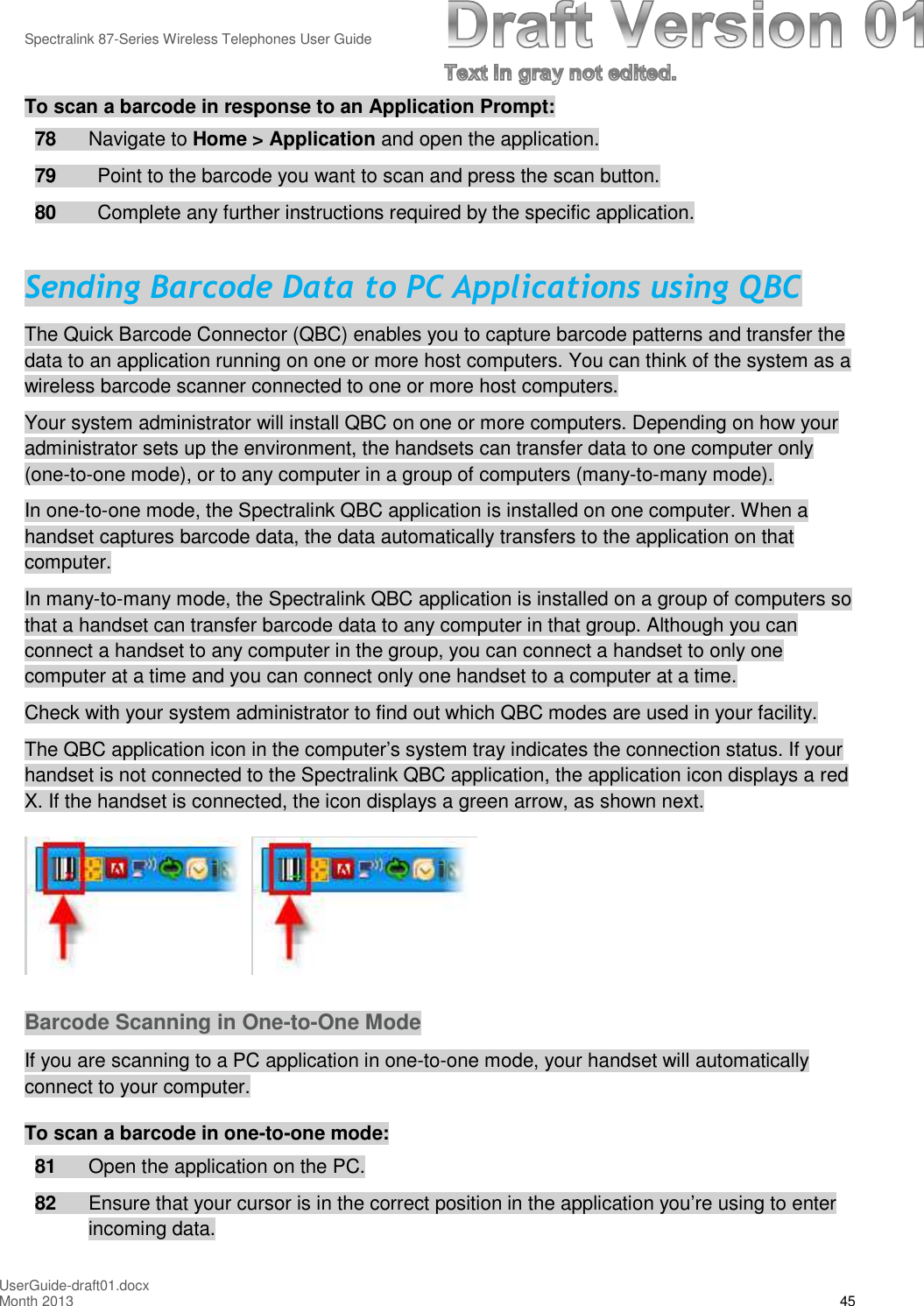 Spectralink 87-Series Wireless Telephones User GuideUserGuide-draft01.docxMonth 2013 45To scan a barcode in response to an Application Prompt:78 Navigate to Home &gt; Application and open the application.79 Point to the barcode you want to scan and press the scan button.80 Complete any further instructions required by the specific application.Sending Barcode Data to PC Applications using QBCThe Quick Barcode Connector (QBC) enables you to capture barcode patterns and transfer thedata to an application running on one or more host computers. You can think of the system as awireless barcode scanner connected to one or more host computers.Your system administrator will install QBC on one or more computers. Depending on how youradministrator sets up the environment, the handsets can transfer data to one computer only(one-to-one mode), or to any computer in a group of computers (many-to-many mode).In one-to-one mode, the Spectralink QBC application is installed on one computer. When ahandset captures barcode data, the data automatically transfers to the application on thatcomputer.In many-to-many mode, the Spectralink QBC application is installed on a group of computers sothat a handset can transfer barcode data to any computer in that group. Although you canconnect a handset to any computer in the group, you can connect a handset to only onecomputer at a time and you can connect only one handset to a computer at a time.Check with your system administrator to find out which QBC modes are used in your facility.The QBC application icon in the computer’s system tray indicates the connection status. If yourhandset is not connected to the Spectralink QBC application, the application icon displays a redX. If the handset is connected, the icon displays a green arrow, as shown next.Barcode Scanning in One-to-One ModeIf you are scanning to a PC application in one-to-one mode, your handset will automaticallyconnect to your computer.To scan a barcode in one-to-one mode:81 Open the application on the PC.82 Ensure that your cursor is in the correct position in the application you’re using to enterincoming data.