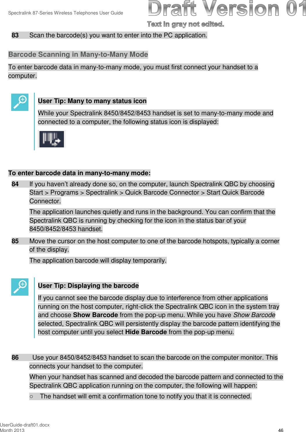 Spectralink 87-Series Wireless Telephones User GuideUserGuide-draft01.docxMonth 2013 4683 Scan the barcode(s) you want to enter into the PC application.Barcode Scanning in Many-to-Many ModeTo enter barcode data in many-to-many mode, you must first connect your handset to acomputer.User Tip: Many to many status iconWhile your Spectralink 8450/8452/8453 handset is set to many-to-many mode andconnected to a computer, the following status icon is displayed:To enter barcode data in many-to-many mode:84 If you haven’t already done so, on the computer, launch Spectralink QBC by choosingStart &gt; Programs &gt; Spectralink &gt; Quick Barcode Connector &gt; Start Quick BarcodeConnector.The application launches quietly and runs in the background. You can confirm that theSpectralink QBC is running by checking for the icon in the status bar of your8450/8452/8453 handset.85 Move the cursor on the host computer to one of the barcode hotspots, typically a cornerof the display.The application barcode will display temporarily.User Tip: Displaying the barcodeIf you cannot see the barcode display due to interference from other applicationsrunning on the host computer, right-click the Spectralink QBC icon in the system trayand choose Show Barcode from the pop-up menu. While you have Show Barcodeselected, Spectralink QBC will persistently display the barcode pattern identifying thehost computer until you select Hide Barcode from the pop-up menu.86 Use your 8450/8452/8453 handset to scan the barcode on the computer monitor. Thisconnects your handset to the computer.When your handset has scanned and decoded the barcode pattern and connected to theSpectralink QBC application running on the computer, the following will happen:○The handset will emit a confirmation tone to notify you that it is connected.
