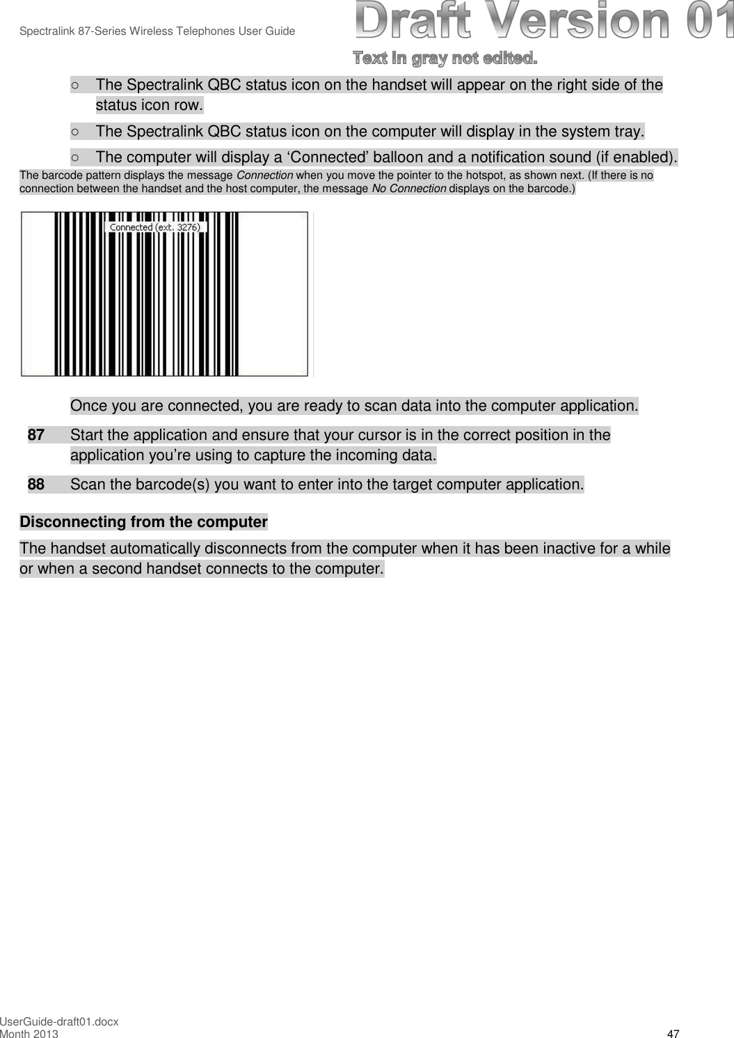 Spectralink 87-Series Wireless Telephones User GuideUserGuide-draft01.docxMonth 2013 47○The Spectralink QBC status icon on the handset will appear on the right side of thestatus icon row.○The Spectralink QBC status icon on the computer will display in the system tray.○The computer will display a ‘Connected’ balloon and a notification sound (if enabled).The barcode pattern displays the message Connection when you move the pointer to the hotspot, as shown next. (If there is noconnection between the handset and the host computer, the message No Connection displays on the barcode.)Once you are connected, you are ready to scan data into the computer application.87 Start the application and ensure that your cursor is in the correct position in theapplication you’re using to capture the incoming data.88 Scan the barcode(s) you want to enter into the target computer application.Disconnecting from the computerThe handset automatically disconnects from the computer when it has been inactive for a whileor when a second handset connects to the computer.