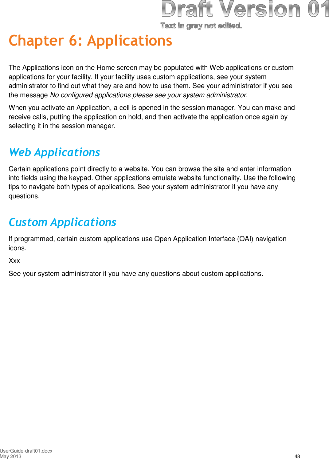 UserGuide-draft01.docxMay 2013 48Chapter 6: ApplicationsThe Applications icon on the Home screen may be populated with Web applications or customapplications for your facility. If your facility uses custom applications, see your systemadministrator to find out what they are and how to use them. See your administrator if you seethe message No configured applications please see your system administrator.When you activate an Application, a cell is opened in the session manager. You can make andreceive calls, putting the application on hold, and then activate the application once again byselecting it in the session manager.Web ApplicationsCertain applications point directly to a website. You can browse the site and enter informationinto fields using the keypad. Other applications emulate website functionality. Use the followingtips to navigate both types of applications. See your system administrator if you have anyquestions.Custom ApplicationsIf programmed, certain custom applications use Open Application Interface (OAI) navigationicons.XxxSee your system administrator if you have any questions about custom applications.