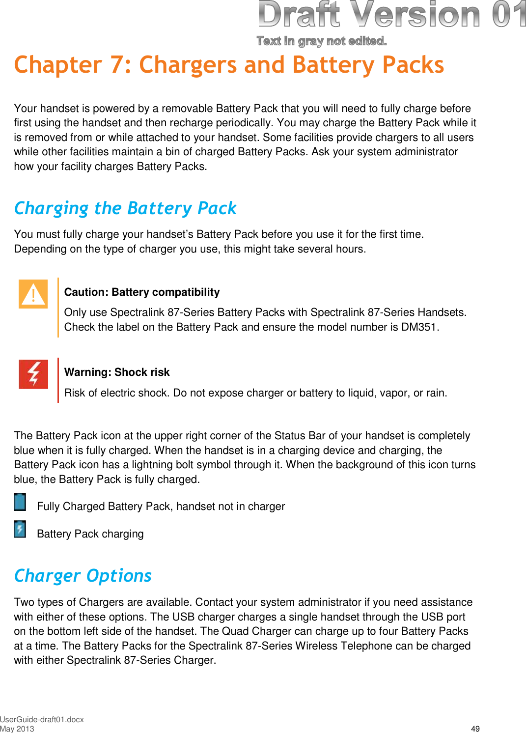 UserGuide-draft01.docxMay 2013 49Chapter 7: Chargers and Battery PacksYour handset is powered by a removable Battery Pack that you will need to fully charge beforefirst using the handset and then recharge periodically. You may charge the Battery Pack while itis removed from or while attached to your handset. Some facilities provide chargers to all userswhile other facilities maintain a bin of charged Battery Packs. Ask your system administratorhow your facility charges Battery Packs.Charging the Battery PackYou must fully charge your handset’s Battery Pack before you use it for the first time.Depending on the type of charger you use, this might take several hours.Caution: Battery compatibilityOnly use Spectralink 87-Series Battery Packs with Spectralink 87-Series Handsets.Check the label on the Battery Pack and ensure the model number is DM351.Warning: Shock riskRisk of electric shock. Do not expose charger or battery to liquid, vapor, or rain.The Battery Pack icon at the upper right corner of the Status Bar of your handset is completelyblue when it is fully charged. When the handset is in a charging device and charging, theBattery Pack icon has a lightning bolt symbol through it. When the background of this icon turnsblue, the Battery Pack is fully charged.Fully Charged Battery Pack, handset not in chargerBattery Pack chargingCharger OptionsTwo types of Chargers are available. Contact your system administrator if you need assistancewith either of these options. The USB charger charges a single handset through the USB porton the bottom left side of the handset. The Quad Charger can charge up to four Battery Packsat a time. The Battery Packs for the Spectralink 87-Series Wireless Telephone can be chargedwith either Spectralink 87-Series Charger.