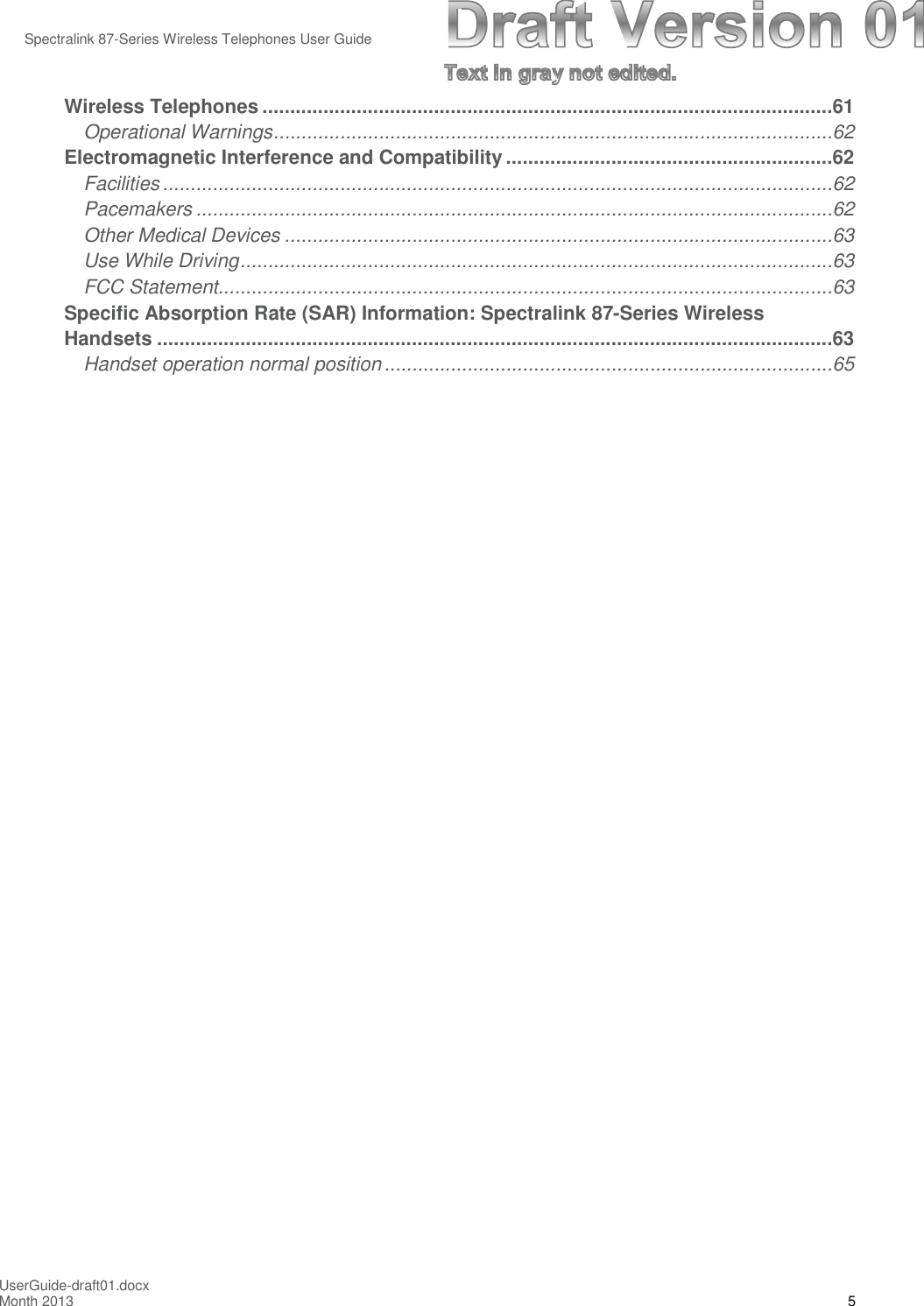 Spectralink 87-Series Wireless Telephones User GuideUserGuide-draft01.docxMonth 2013 5Wireless Telephones .......................................................................................................61Operational Warnings.....................................................................................................62Electromagnetic Interference and Compatibility ...........................................................62Facilities.........................................................................................................................62Pacemakers ...................................................................................................................62Other Medical Devices ...................................................................................................63Use While Driving...........................................................................................................63FCC Statement...............................................................................................................63Specific Absorption Rate (SAR) Information: Spectralink 87-Series WirelessHandsets ..........................................................................................................................63Handset operation normal position.................................................................................65