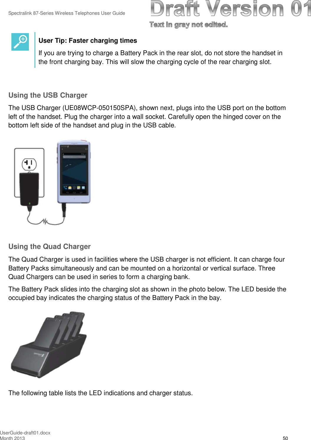 Spectralink 87-Series Wireless Telephones User GuideUserGuide-draft01.docxMonth 2013 50User Tip: Faster charging timesIf you are trying to charge a Battery Pack in the rear slot, do not store the handset inthe front charging bay. This will slow the charging cycle of the rear charging slot.Using the USB ChargerThe USB Charger (UE08WCP-050150SPA), shown next, plugs into the USB port on the bottomleft of the handset. Plug the charger into a wall socket. Carefully open the hinged cover on thebottom left side of the handset and plug in the USB cable.Using the Quad ChargerThe Quad Charger is used in facilities where the USB charger is not efficient. It can charge fourBattery Packs simultaneously and can be mounted on a horizontal or vertical surface. ThreeQuad Chargers can be used in series to form a charging bank.The Battery Pack slides into the charging slot as shown in the photo below. The LED beside theoccupied bay indicates the charging status of the Battery Pack in the bay.The following table lists the LED indications and charger status.