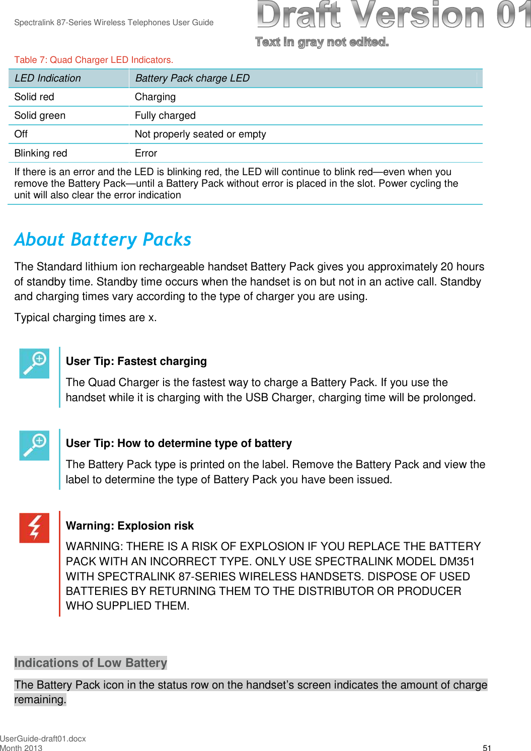 Spectralink 87-Series Wireless Telephones User GuideUserGuide-draft01.docxMonth 2013 51Table 7: Quad Charger LED Indicators.LED Indication Battery Pack charge LEDSolid red ChargingSolid green Fully chargedOff Not properly seated or emptyBlinking red ErrorIf there is an error and the LED is blinking red, the LED will continue to blink red—even when youremove the Battery Pack—until a Battery Pack without error is placed in the slot. Power cycling theunit will also clear the error indicationAbout Battery PacksThe Standard lithium ion rechargeable handset Battery Pack gives you approximately 20 hoursof standby time. Standby time occurs when the handset is on but not in an active call. Standbyand charging times vary according to the type of charger you are using.Typical charging times are x.User Tip: Fastest chargingThe Quad Charger is the fastest way to charge a Battery Pack. If you use thehandset while it is charging with the USB Charger, charging time will be prolonged.User Tip: How to determine type of batteryThe Battery Pack type is printed on the label. Remove the Battery Pack and view thelabel to determine the type of Battery Pack you have been issued.Warning: Explosion riskWARNING: THERE IS A RISK OF EXPLOSION IF YOU REPLACE THE BATTERYPACK WITH AN INCORRECT TYPE. ONLY USE SPECTRALINK MODEL DM351WITH SPECTRALINK 87-SERIES WIRELESS HANDSETS. DISPOSE OF USEDBATTERIES BY RETURNING THEM TO THE DISTRIBUTOR OR PRODUCERWHO SUPPLIED THEM.Indications of Low BatteryThe Battery Pack icon in the status row on the handset’s screen indicates the amount of chargeremaining.