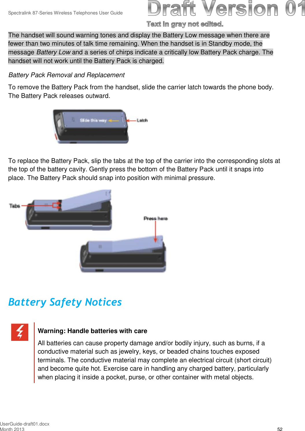 Spectralink 87-Series Wireless Telephones User GuideUserGuide-draft01.docxMonth 2013 52The handset will sound warning tones and display the Battery Low message when there arefewer than two minutes of talk time remaining. When the handset is in Standby mode, themessage Battery Low and a series of chirps indicate a critically low Battery Pack charge. Thehandset will not work until the Battery Pack is charged.Battery Pack Removal and ReplacementTo remove the Battery Pack from the handset, slide the carrier latch towards the phone body.The Battery Pack releases outward.To replace the Battery Pack, slip the tabs at the top of the carrier into the corresponding slots atthe top of the battery cavity. Gently press the bottom of the Battery Pack until it snaps intoplace. The Battery Pack should snap into position with minimal pressure.Battery Safety NoticesWarning: Handle batteries with careAll batteries can cause property damage and/or bodily injury, such as burns, if aconductive material such as jewelry, keys, or beaded chains touches exposedterminals. The conductive material may complete an electrical circuit (short circuit)and become quite hot. Exercise care in handling any charged battery, particularlywhen placing it inside a pocket, purse, or other container with metal objects.