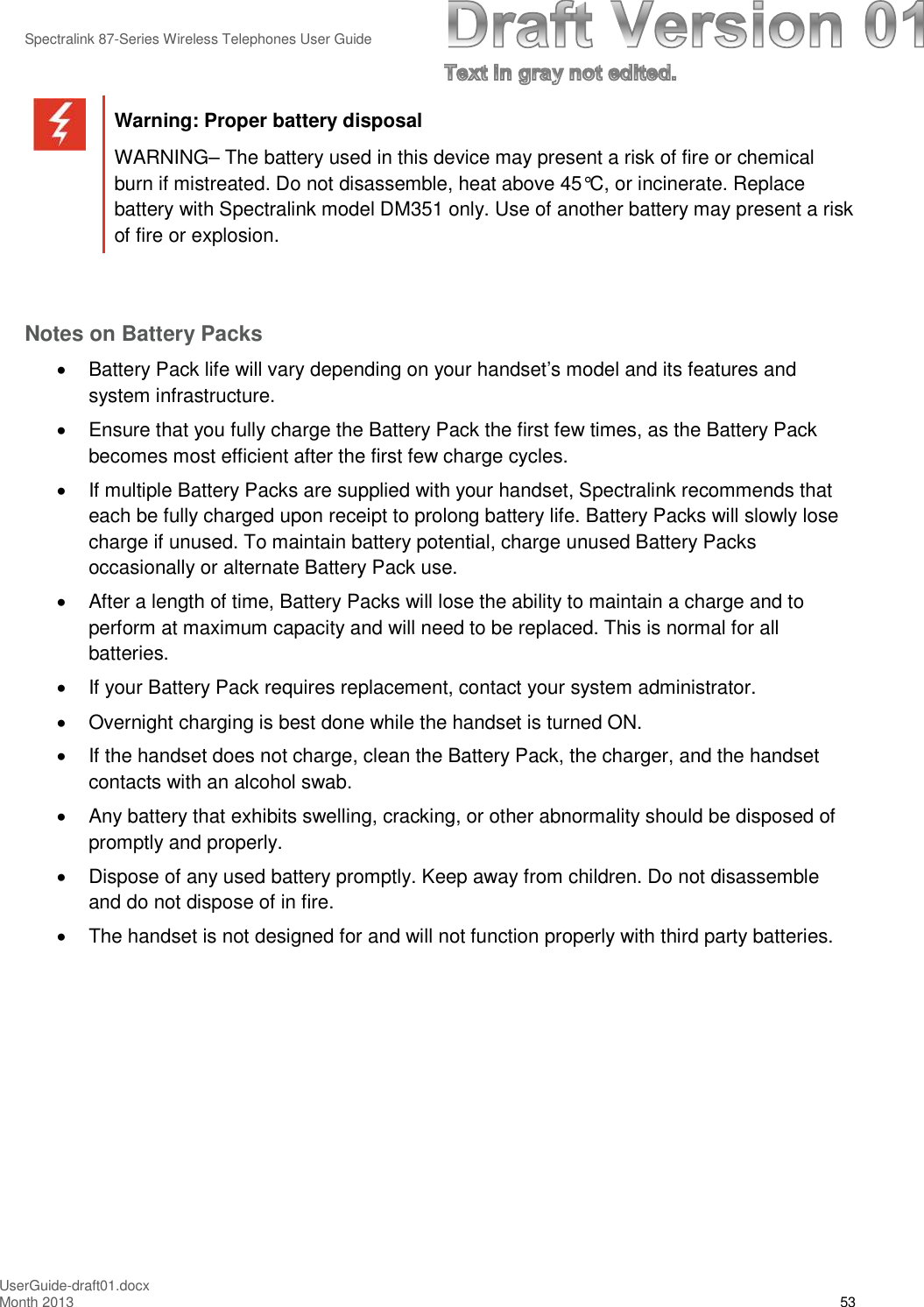Spectralink 87-Series Wireless Telephones User GuideUserGuide-draft01.docxMonth 2013 53Warning: Proper battery disposalWARNING– The battery used in this device may present a risk of fire or chemicalburn if mistreated. Do not disassemble, heat above 45°C, or incinerate. Replacebattery with Spectralink model DM351 only. Use of another battery may present a riskof fire or explosion.Notes on Battery PacksBattery Pack life will vary depending on your handset’s model and its features andsystem infrastructure.Ensure that you fully charge the Battery Pack the first few times, as the Battery Packbecomes most efficient after the first few charge cycles.If multiple Battery Packs are supplied with your handset, Spectralink recommends thateach be fully charged upon receipt to prolong battery life. Battery Packs will slowly losecharge if unused. To maintain battery potential, charge unused Battery Packsoccasionally or alternate Battery Pack use.After a length of time, Battery Packs will lose the ability to maintain a charge and toperform at maximum capacity and will need to be replaced. This is normal for allbatteries.If your Battery Pack requires replacement, contact your system administrator.Overnight charging is best done while the handset is turned ON.If the handset does not charge, clean the Battery Pack, the charger, and the handsetcontacts with an alcohol swab.Any battery that exhibits swelling, cracking, or other abnormality should be disposed ofpromptly and properly.Dispose of any used battery promptly. Keep away from children. Do not disassembleand do not dispose of in fire.The handset is not designed for and will not function properly with third party batteries.