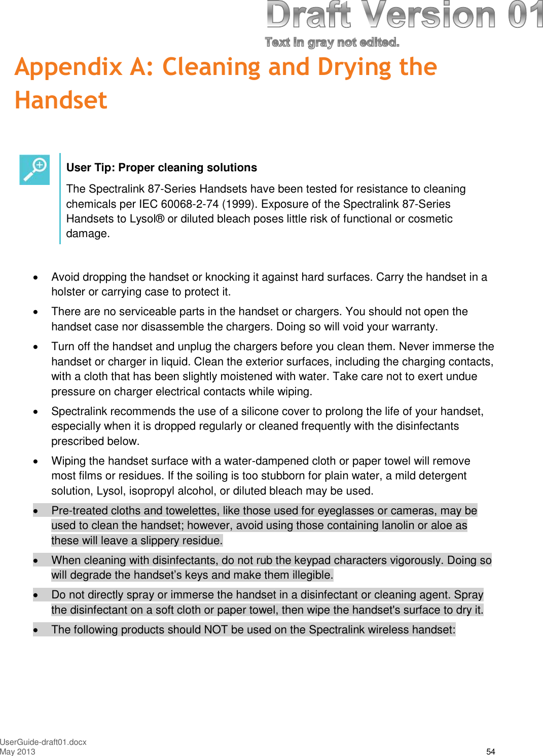 UserGuide-draft01.docxMay 2013 54Appendix A: Cleaning and Drying theHandsetUser Tip: Proper cleaning solutionsThe Spectralink 87-Series Handsets have been tested for resistance to cleaningchemicals per IEC 60068-2-74 (1999). Exposure of the Spectralink 87-SeriesHandsets to Lysol® or diluted bleach poses little risk of functional or cosmeticdamage.Avoid dropping the handset or knocking it against hard surfaces. Carry the handset in aholster or carrying case to protect it.There are no serviceable parts in the handset or chargers. You should not open thehandset case nor disassemble the chargers. Doing so will void your warranty.Turn off the handset and unplug the chargers before you clean them. Never immerse thehandset or charger in liquid. Clean the exterior surfaces, including the charging contacts,with a cloth that has been slightly moistened with water. Take care not to exert unduepressure on charger electrical contacts while wiping.Spectralink recommends the use of a silicone cover to prolong the life of your handset,especially when it is dropped regularly or cleaned frequently with the disinfectantsprescribed below.Wiping the handset surface with a water-dampened cloth or paper towel will removemost films or residues. If the soiling is too stubborn for plain water, a mild detergentsolution, Lysol, isopropyl alcohol, or diluted bleach may be used.Pre-treated cloths and towelettes, like those used for eyeglasses or cameras, may beused to clean the handset; however, avoid using those containing lanolin or aloe asthese will leave a slippery residue.When cleaning with disinfectants, do not rub the keypad characters vigorously. Doing sowill degrade the handset’s keys and make them illegible.Do not directly spray or immerse the handset in a disinfectant or cleaning agent. Spraythe disinfectant on a soft cloth or paper towel, then wipe the handset&apos;s surface to dry it.The following products should NOT be used on the Spectralink wireless handset: