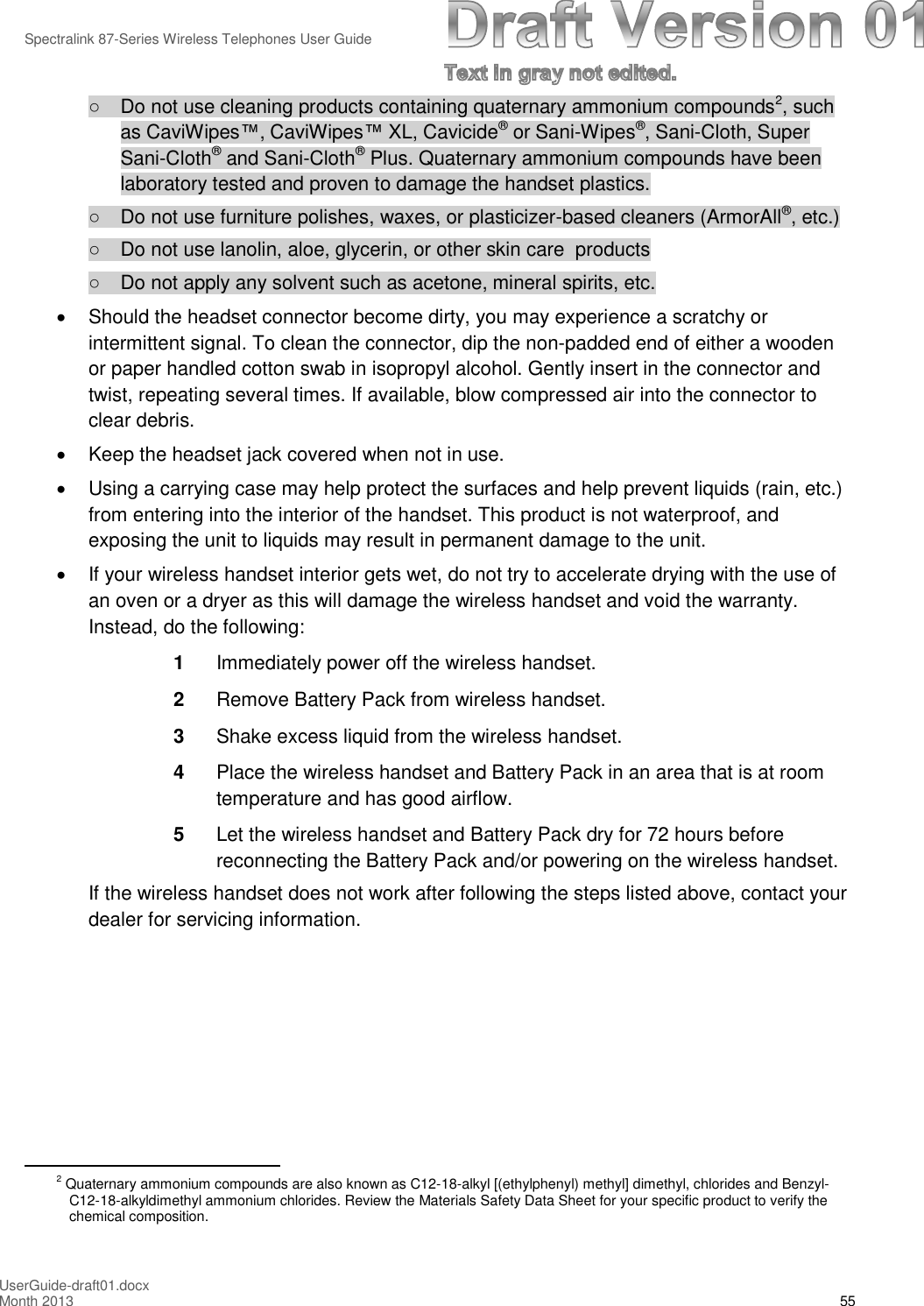 Spectralink 87-Series Wireless Telephones User GuideUserGuide-draft01.docxMonth 2013 55○Do not use cleaning products containing quaternary ammonium compounds2, suchas CaviWipes™, CaviWipes™XL, Cavicide®or Sani-Wipes®, Sani-Cloth, SuperSani-Cloth®and Sani-Cloth®Plus. Quaternary ammonium compounds have beenlaboratory tested and proven to damage the handset plastics.○Do not use furniture polishes, waxes, or plasticizer-based cleaners (ArmorAll®, etc.)○Do not use lanolin, aloe, glycerin, or other skin care products○Do not apply any solvent such as acetone, mineral spirits, etc.Should the headset connector become dirty, you may experience a scratchy orintermittent signal. To clean the connector, dip the non-padded end of either a woodenor paper handled cotton swab in isopropyl alcohol. Gently insert in the connector andtwist, repeating several times. If available, blow compressed air into the connector toclear debris.Keep the headset jack covered when not in use.Using a carrying case may help protect the surfaces and help prevent liquids (rain, etc.)from entering into the interior of the handset. This product is not waterproof, andexposing the unit to liquids may result in permanent damage to the unit.If your wireless handset interior gets wet, do not try to accelerate drying with the use ofan oven or a dryer as this will damage the wireless handset and void the warranty.Instead, do the following:1Immediately power off the wireless handset.2Remove Battery Pack from wireless handset.3Shake excess liquid from the wireless handset.4Place the wireless handset and Battery Pack in an area that is at roomtemperature and has good airflow.5Let the wireless handset and Battery Pack dry for 72 hours beforereconnecting the Battery Pack and/or powering on the wireless handset.If the wireless handset does not work after following the steps listed above, contact yourdealer for servicing information.2Quaternary ammonium compounds are also known as C12-18-alkyl [(ethylphenyl) methyl] dimethyl, chlorides and Benzyl-C12-18-alkyldimethyl ammonium chlorides. Review the Materials Safety Data Sheet for your specific product to verify thechemical composition.