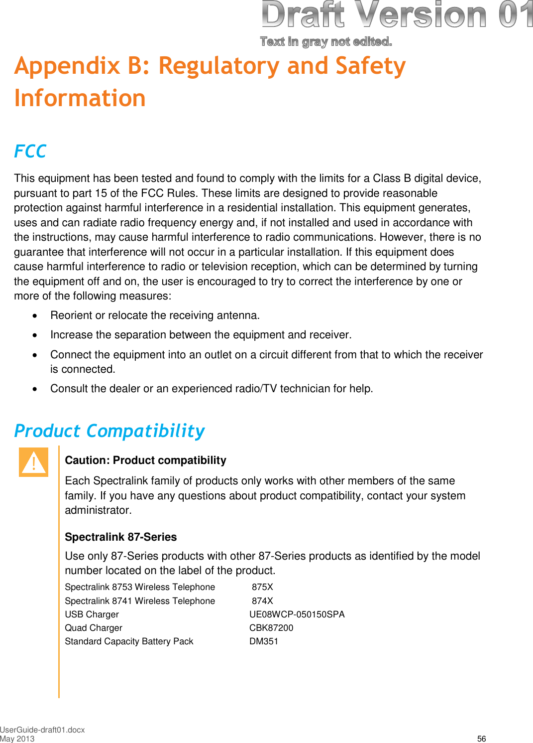 UserGuide-draft01.docxMay 2013 56Appendix B: Regulatory and SafetyInformationFCCThis equipment has been tested and found to comply with the limits for a Class B digital device,pursuant to part 15 of the FCC Rules. These limits are designed to provide reasonableprotection against harmful interference in a residential installation. This equipment generates,uses and can radiate radio frequency energy and, if not installed and used in accordance withthe instructions, may cause harmful interference to radio communications. However, there is noguarantee that interference will not occur in a particular installation. If this equipment doescause harmful interference to radio or television reception, which can be determined by turningthe equipment off and on, the user is encouraged to try to correct the interference by one ormore of the following measures:Reorient or relocate the receiving antenna.Increase the separation between the equipment and receiver.Connect the equipment into an outlet on a circuit different from that to which the receiveris connected.Consult the dealer or an experienced radio/TV technician for help.Product CompatibilityCaution: Product compatibilityEach Spectralink family of products only works with other members of the samefamily. If you have any questions about product compatibility, contact your systemadministrator.Spectralink 87-SeriesUse only 87-Series products with other 87-Series products as identified by the modelnumber located on the label of the product.Spectralink 8753 Wireless Telephone 875XSpectralink 8741 Wireless Telephone 874XUSB Charger UE08WCP-050150SPAQuad Charger CBK87200Standard Capacity Battery Pack DM351