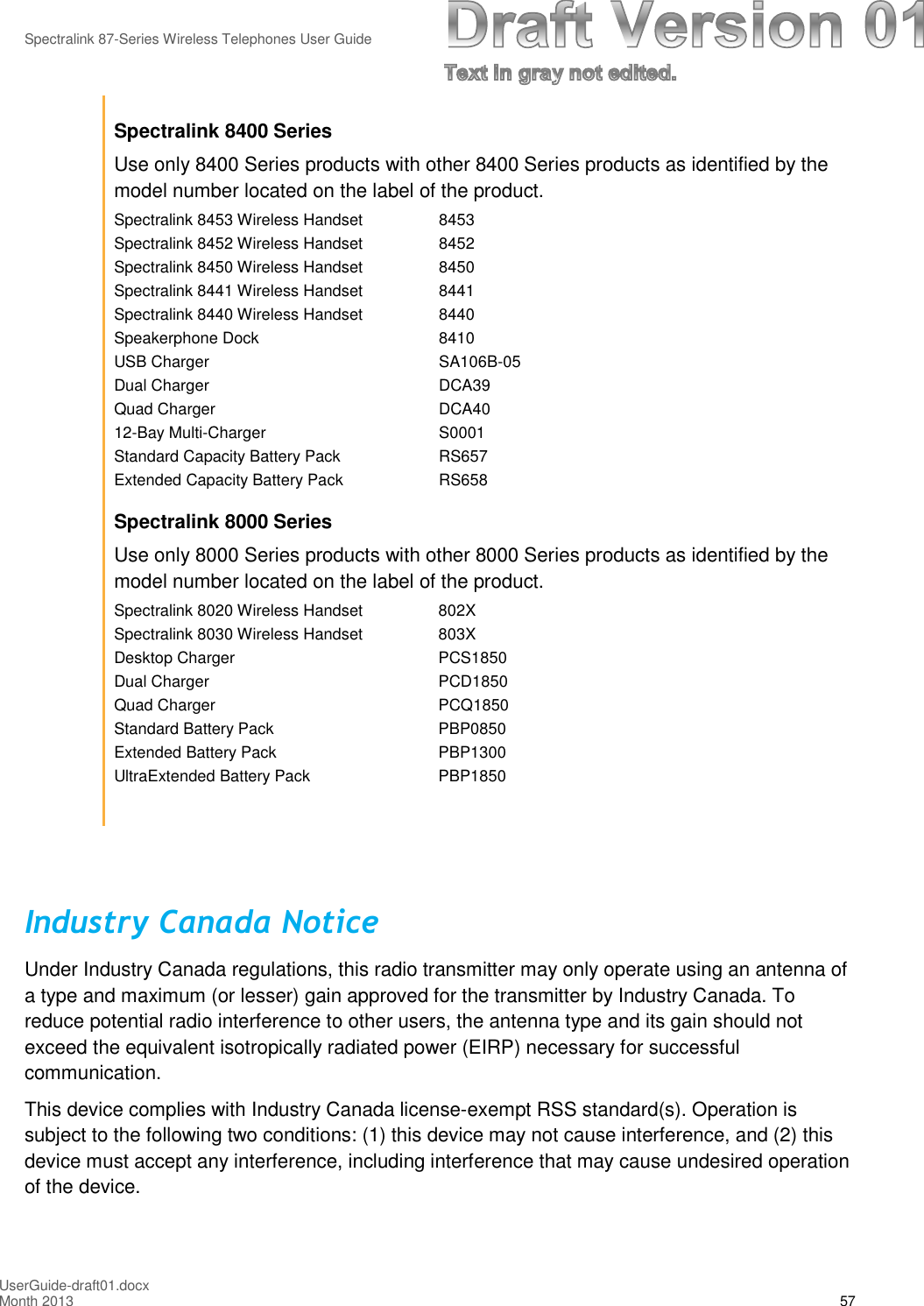 Spectralink 87-Series Wireless Telephones User GuideUserGuide-draft01.docxMonth 2013 57Spectralink 8400 SeriesUse only 8400 Series products with other 8400 Series products as identified by themodel number located on the label of the product.Spectralink 8453 Wireless Handset 8453Spectralink 8452 Wireless Handset 8452Spectralink 8450 Wireless Handset 8450Spectralink 8441 Wireless Handset 8441Spectralink 8440 Wireless Handset 8440Speakerphone Dock 8410USB Charger SA106B-05Dual Charger DCA39Quad Charger DCA4012-Bay Multi-Charger S0001Standard Capacity Battery Pack RS657Extended Capacity Battery Pack RS658Spectralink 8000 SeriesUse only 8000 Series products with other 8000 Series products as identified by themodel number located on the label of the product.Spectralink 8020 Wireless Handset 802XSpectralink 8030 Wireless Handset 803XDesktop Charger PCS1850Dual Charger PCD1850Quad Charger PCQ1850Standard Battery Pack PBP0850Extended Battery Pack PBP1300UltraExtended Battery Pack PBP1850Industry Canada NoticeUnder Industry Canada regulations, this radio transmitter may only operate using an antenna ofa type and maximum (or lesser) gain approved for the transmitter by Industry Canada. Toreduce potential radio interference to other users, the antenna type and its gain should notexceed the equivalent isotropically radiated power (EIRP) necessary for successfulcommunication.This device complies with Industry Canada license-exempt RSS standard(s). Operation issubject to the following two conditions: (1) this device may not cause interference, and (2) thisdevice must accept any interference, including interference that may cause undesired operationof the device.