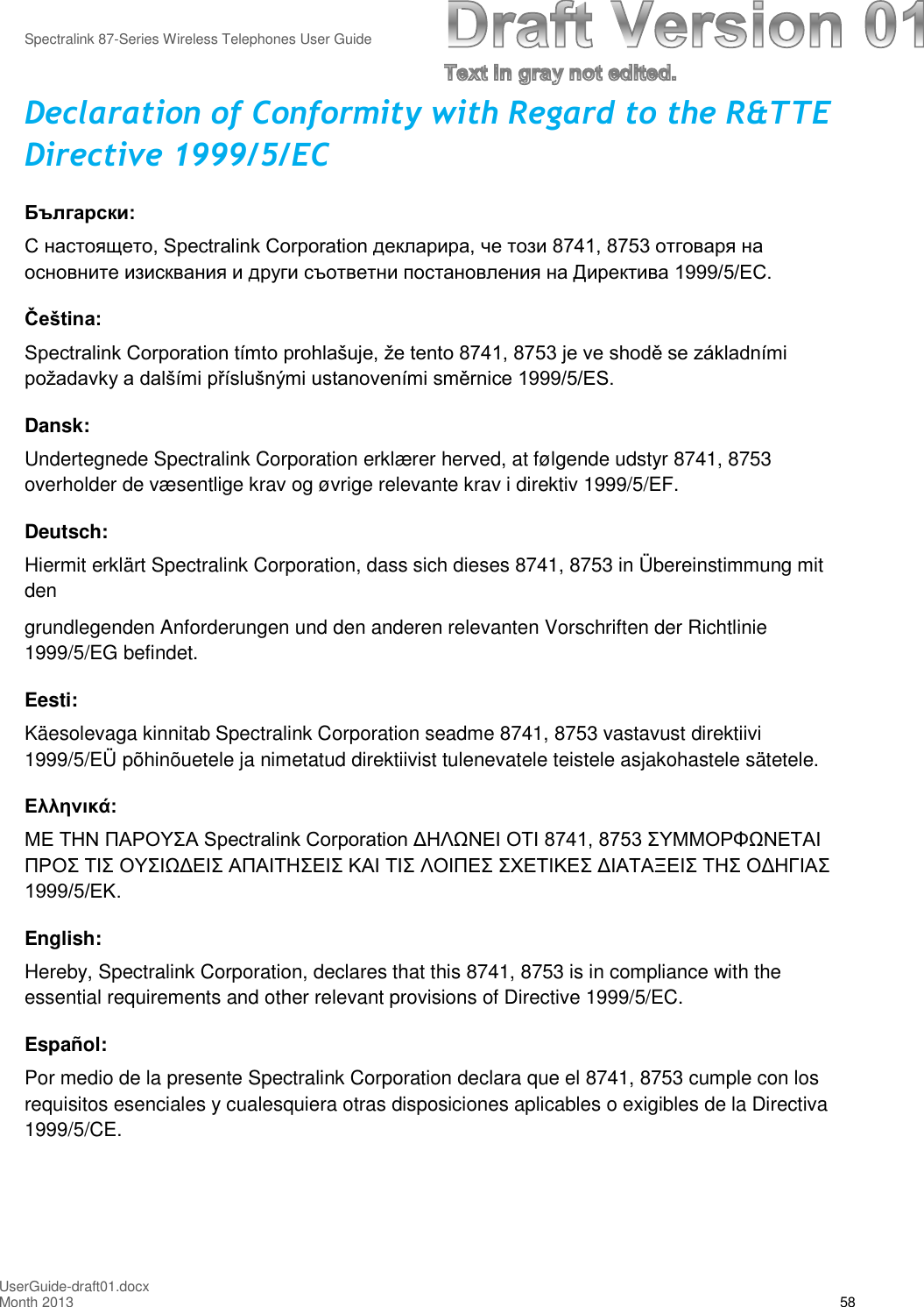 Spectralink 87-Series Wireless Telephones User GuideUserGuide-draft01.docxMonth 2013 58Declaration of Conformity with Regard to the R&amp;TTEDirective 1999/5/ECБългарски: С настоящето, Spectralink Corporation декларира, че този 8741, 8753 отговаря на основните изисквания и други съответни постановления на Директива 1999/5/EC.Čeština: Spectralink Corporation tímto prohlašuje, že tento 8741, 8753 je ve shodě se základními požadavky a dalšími příslušnými ustanoveními směrnice 1999/5/ES. Dansk:Undertegnede Spectralink Corporation erklærer herved, at følgende udstyr 8741, 8753overholder de væsentlige krav og øvrige relevante krav i direktiv 1999/5/EF.Deutsch:Hiermit erklärt Spectralink Corporation, dass sich dieses 8741, 8753 in Übereinstimmung mitdengrundlegenden Anforderungen und den anderen relevanten Vorschriften der Richtlinie1999/5/EG befindet.Eesti:Käesolevaga kinnitab Spectralink Corporation seadme 8741, 8753 vastavust direktiivi1999/5/EÜ põhinõuetele ja nimetatud direktiivist tulenevatele teistele asjakohastele sätetele.Ελληνικά: ΜΕ ΤΗΝ ΠΑΡΟΥΣΑ Spectralink Corporation ΔΗΛΩΝΕΙ ΟΤΙ 8741, 8753 ΣΥΜΜΟΡΦΩΝΕΤΑΙ ΠΡΟΣ ΤΙΣ ΟΥΣΙΩΔΕΙΣ ΑΠΑΙΤΗΣΕΙΣ ΚΑΙ ΤΙΣ ΛΟΙΠΕΣ ΣΧΕΤΙΚΕΣ ΔΙΑΤΑΞΕΙΣ ΤΗΣ ΟΔΗΓΙΑΣ 1999/5/ΕΚ. English:Hereby, Spectralink Corporation, declares that this 8741, 8753 is in compliance with theessential requirements and other relevant provisions of Directive 1999/5/EC.Español:Por medio de la presente Spectralink Corporation declara que el 8741, 8753 cumple con losrequisitos esenciales y cualesquiera otras disposiciones aplicables o exigibles de la Directiva1999/5/CE.