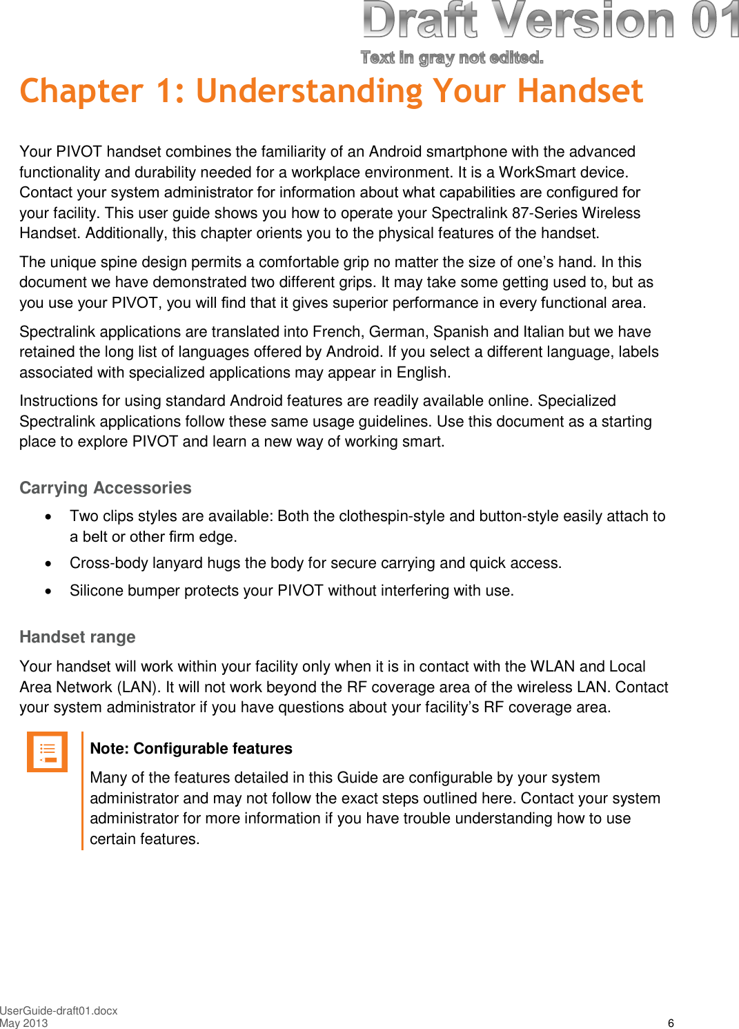 UserGuide-draft01.docxMay 2013 6Chapter 1: Understanding Your HandsetYour PIVOT handset combines the familiarity of an Android smartphone with the advancedfunctionality and durability needed for a workplace environment. It is a WorkSmart device.Contact your system administrator for information about what capabilities are conﬁgured for your facility. This user guide shows you how to operate your Spectralink 87-Series WirelessHandset. Additionally, this chapter orients you to the physical features of the handset.The unique spine design permits a comfortable grip no matter the size of one’s hand. In thisdocument we have demonstrated two different grips. It may take some getting used to, but asyou use your PIVOT, you will ﬁnd that it gives superior performance in every functional area.  Spectralink applications are translated into French, German, Spanish and Italian but we haveretained the long list of languages offered by Android. If you select a different language, labelsassociated with specialized applications may appear in English.Instructions for using standard Android features are readily available online. SpecializedSpectralink applications follow these same usage guidelines. Use this document as a startingplace to explore PIVOT and learn a new way of working smart.Carrying AccessoriesTwo clips styles are available: Both the clothespin-style and button-style easily attach toa belt or other ﬁrm edge. Cross-body lanyard hugs the body for secure carrying and quick access.Silicone bumper protects your PIVOT without interfering with use.Handset rangeYour handset will work within your facility only when it is in contact with the WLAN and LocalArea Network (LAN). It will not work beyond the RF coverage area of the wireless LAN. Contactyour system administrator if you have questions about your facility’s RF coverage area.Note: Configurable featuresMany of the features detailed in this Guide are configurable by your systemadministrator and may not follow the exact steps outlined here. Contact your systemadministrator for more information if you have trouble understanding how to usecertain features.