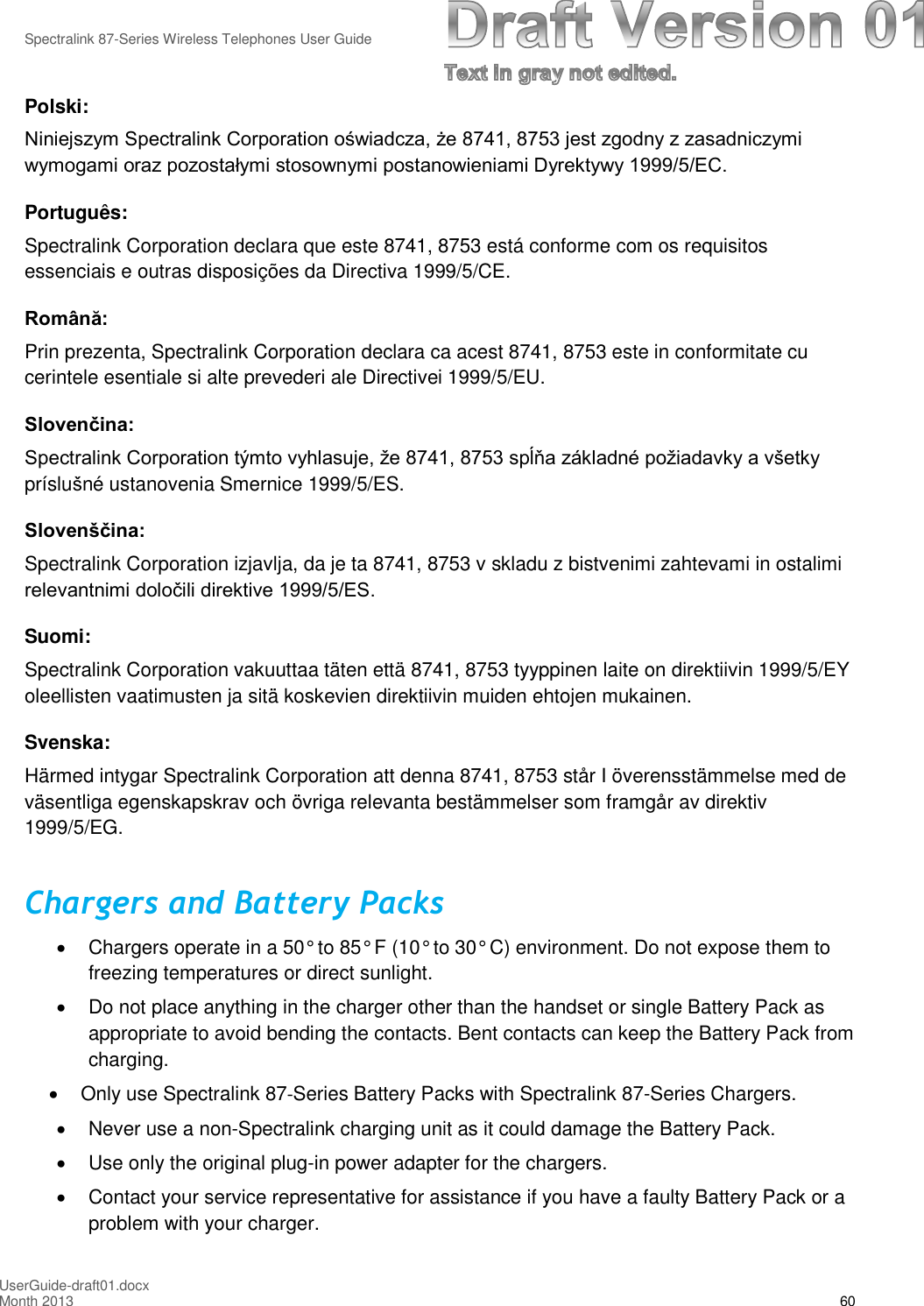 Spectralink 87-Series Wireless Telephones User GuideUserGuide-draft01.docxMonth 2013 60Polski:Niniejszym Spectralink Corporation oświadcza, że 8741, 8753 jest zgodny z zasadniczymi wymogami oraz pozostałymi stosownymi postanowieniami Dyrektywy 1999/5/EC. Português:Spectralink Corporation declara que este 8741, 8753 está conforme com os requisitosessenciais e outras disposições da Directiva 1999/5/CE.Română: Prin prezenta, Spectralink Corporation declara ca acest 8741, 8753 este in conformitate cucerintele esentiale si alte prevederi ale Directivei 1999/5/EU.Slovenčina: Spectralink Corporation týmto vyhlasuje, že 8741, 8753 spĺňa základné požiadavky a všetky príslušné ustanovenia Smernice 1999/5/ES.Slovenščina: Spectralink Corporation izjavlja, da je ta 8741, 8753 v skladu z bistvenimi zahtevami in ostalimirelevantnimi določili direktive 1999/5/ES. Suomi:Spectralink Corporation vakuuttaa täten että 8741, 8753 tyyppinen laite on direktiivin 1999/5/EYoleellisten vaatimusten ja sitä koskevien direktiivin muiden ehtojen mukainen.Svenska:Härmed intygar Spectralink Corporation att denna 8741, 8753 står I överensstämmelse med deväsentliga egenskapskrav och övriga relevanta bestämmelser som framgår av direktiv1999/5/EG.Chargers and Battery PacksChargers operate in a 50° to 85° F (10° to 30° C) environment. Do not expose them tofreezing temperatures or direct sunlight.Do not place anything in the charger other than the handset or single Battery Pack asappropriate to avoid bending the contacts. Bent contacts can keep the Battery Pack fromcharging.Only use Spectralink 87-Series Battery Packs with Spectralink 87-Series Chargers.Never use a non-Spectralink charging unit as it could damage the Battery Pack.Use only the original plug-in power adapter for the chargers.Contact your service representative for assistance if you have a faulty Battery Pack or aproblem with your charger.