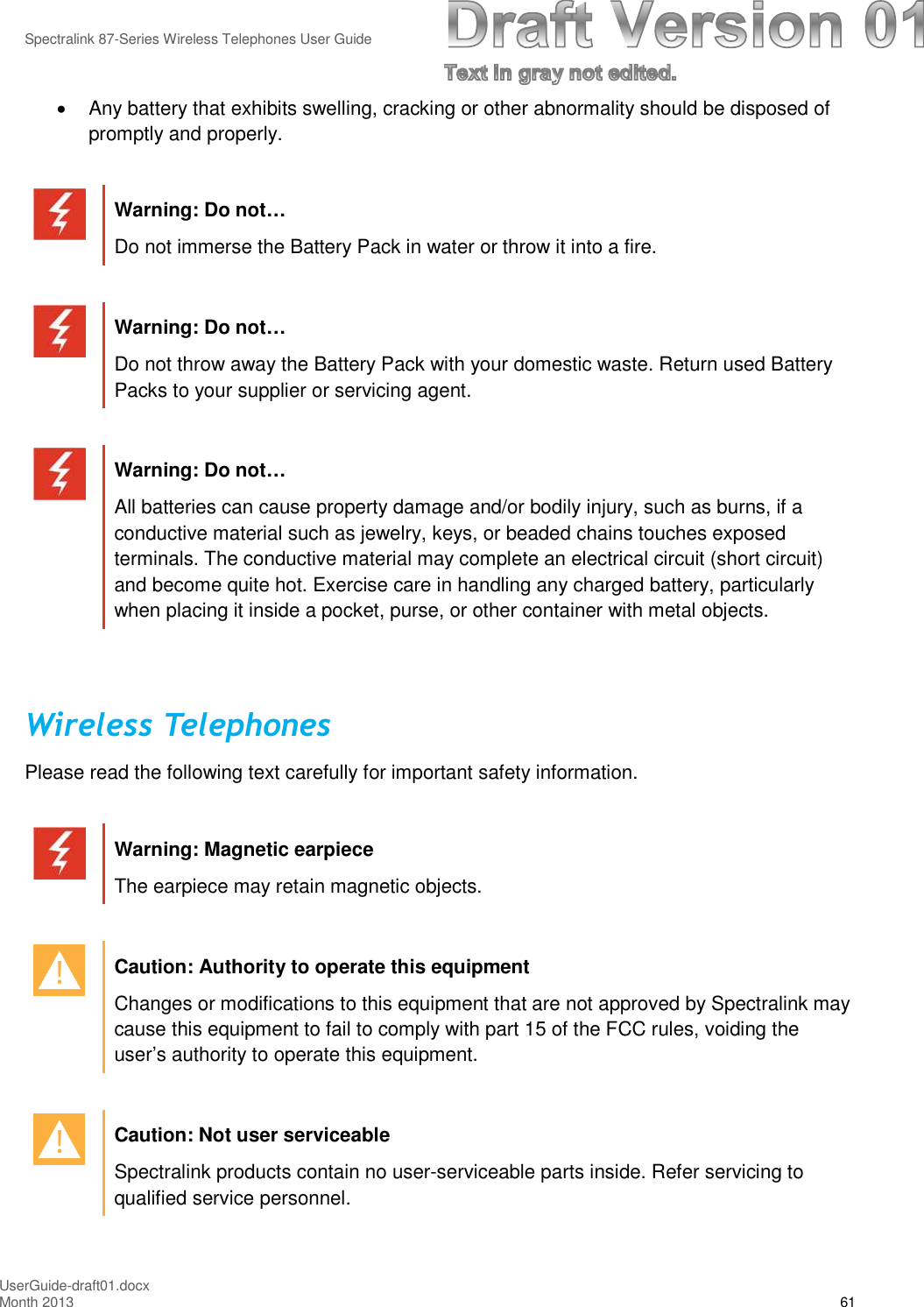 Spectralink 87-Series Wireless Telephones User GuideUserGuide-draft01.docxMonth 2013 61Any battery that exhibits swelling, cracking or other abnormality should be disposed ofpromptly and properly.Warning: Do not…Do not immerse the Battery Pack in water or throw it into a fire.Warning: Do not…Do not throw away the Battery Pack with your domestic waste. Return used BatteryPacks to your supplier or servicing agent.Warning: Do not…All batteries can cause property damage and/or bodily injury, such as burns, if aconductive material such as jewelry, keys, or beaded chains touches exposedterminals. The conductive material may complete an electrical circuit (short circuit)and become quite hot. Exercise care in handling any charged battery, particularlywhen placing it inside a pocket, purse, or other container with metal objects.Wireless TelephonesPlease read the following text carefully for important safety information.Warning: Magnetic earpieceThe earpiece may retain magnetic objects.Caution: Authority to operate this equipmentChanges or modifications to this equipment that are not approved by Spectralink maycause this equipment to fail to comply with part 15 of the FCC rules, voiding theuser’s authority to operate this equipment.Caution: Not user serviceableSpectralink products contain no user-serviceable parts inside. Refer servicing toqualified service personnel.