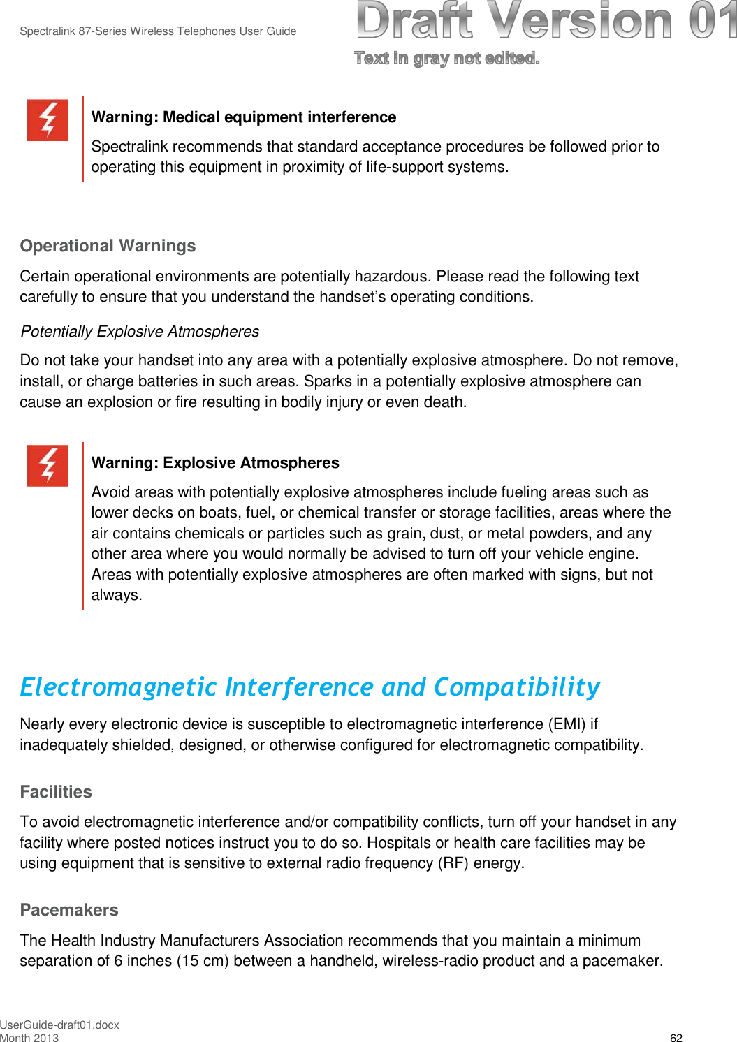 Spectralink 87-Series Wireless Telephones User GuideUserGuide-draft01.docxMonth 2013 62Warning: Medical equipment interferenceSpectralink recommends that standard acceptance procedures be followed prior tooperating this equipment in proximity of life-support systems.Operational WarningsCertain operational environments are potentially hazardous. Please read the following textcarefully to ensure that you understand the handset’s operating conditions.Potentially Explosive AtmospheresDo not take your handset into any area with a potentially explosive atmosphere. Do not remove,install, or charge batteries in such areas. Sparks in a potentially explosive atmosphere cancause an explosion or fire resulting in bodily injury or even death.Warning: Explosive AtmospheresAvoid areas with potentially explosive atmospheres include fueling areas such aslower decks on boats, fuel, or chemical transfer or storage facilities, areas where theair contains chemicals or particles such as grain, dust, or metal powders, and anyother area where you would normally be advised to turn off your vehicle engine.Areas with potentially explosive atmospheres are often marked with signs, but notalways.Electromagnetic Interference and CompatibilityNearly every electronic device is susceptible to electromagnetic interference (EMI) ifinadequately shielded, designed, or otherwise configured for electromagnetic compatibility.FacilitiesTo avoid electromagnetic interference and/or compatibility conflicts, turn off your handset in anyfacility where posted notices instruct you to do so. Hospitals or health care facilities may beusing equipment that is sensitive to external radio frequency (RF) energy.PacemakersThe Health Industry Manufacturers Association recommends that you maintain a minimumseparation of 6 inches (15 cm) between a handheld, wireless-radio product and a pacemaker.