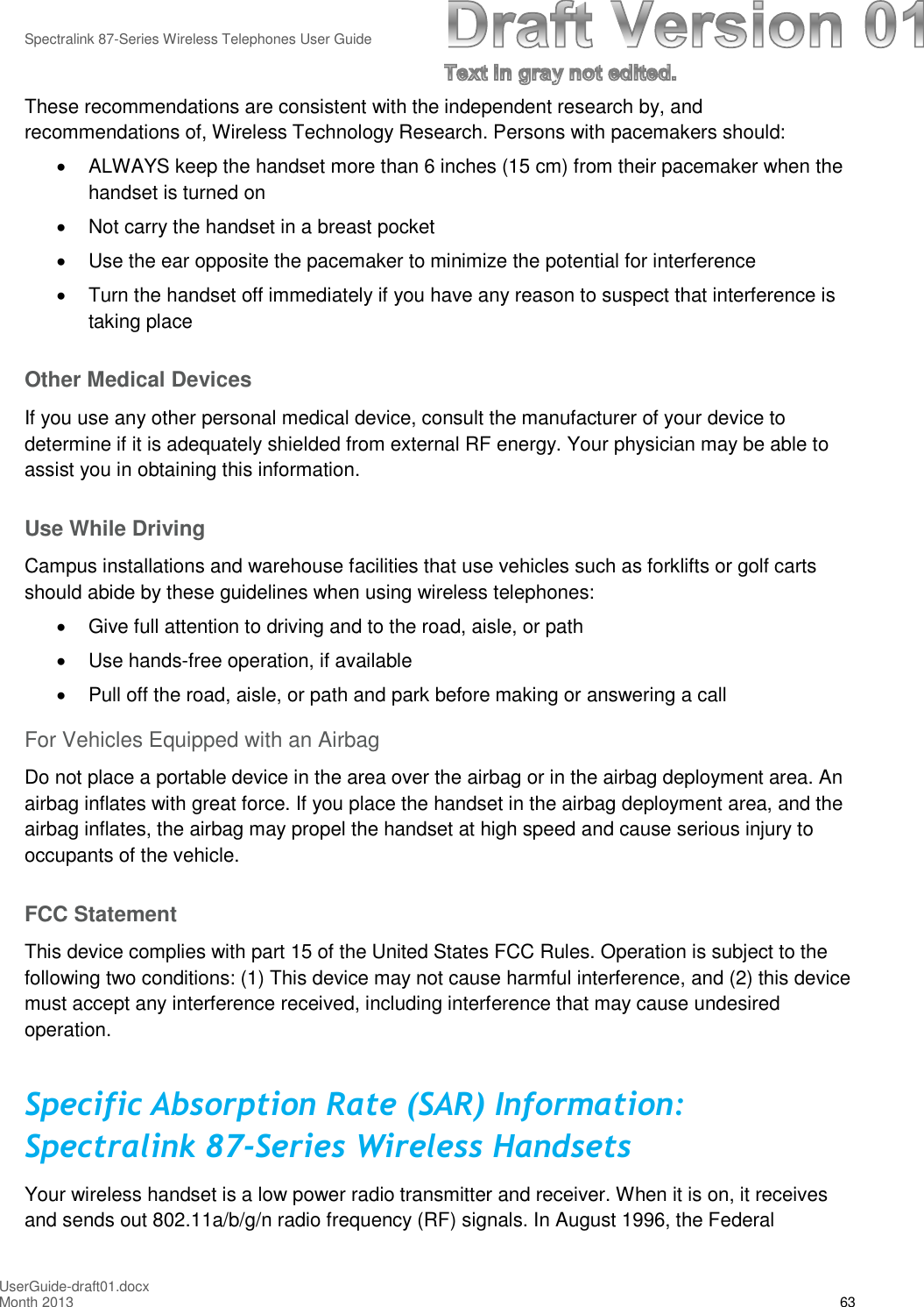 Spectralink 87-Series Wireless Telephones User GuideUserGuide-draft01.docxMonth 2013 63These recommendations are consistent with the independent research by, andrecommendations of, Wireless Technology Research. Persons with pacemakers should:ALWAYS keep the handset more than 6 inches (15 cm) from their pacemaker when thehandset is turned onNot carry the handset in a breast pocketUse the ear opposite the pacemaker to minimize the potential for interferenceTurn the handset off immediately if you have any reason to suspect that interference istaking placeOther Medical DevicesIf you use any other personal medical device, consult the manufacturer of your device todetermine if it is adequately shielded from external RF energy. Your physician may be able toassist you in obtaining this information.Use While DrivingCampus installations and warehouse facilities that use vehicles such as forklifts or golf cartsshould abide by these guidelines when using wireless telephones:Give full attention to driving and to the road, aisle, or pathUse hands-free operation, if availablePull off the road, aisle, or path and park before making or answering a callFor Vehicles Equipped with an AirbagDo not place a portable device in the area over the airbag or in the airbag deployment area. Anairbag inflates with great force. If you place the handset in the airbag deployment area, and theairbag inflates, the airbag may propel the handset at high speed and cause serious injury tooccupants of the vehicle.FCC StatementThis device complies with part 15 of the United States FCC Rules. Operation is subject to thefollowing two conditions: (1) This device may not cause harmful interference, and (2) this devicemust accept any interference received, including interference that may cause undesiredoperation.Specific Absorption Rate (SAR) Information:Spectralink 87-Series Wireless HandsetsYour wireless handset is a low power radio transmitter and receiver. When it is on, it receivesand sends out 802.11a/b/g/n radio frequency (RF) signals. In August 1996, the Federal