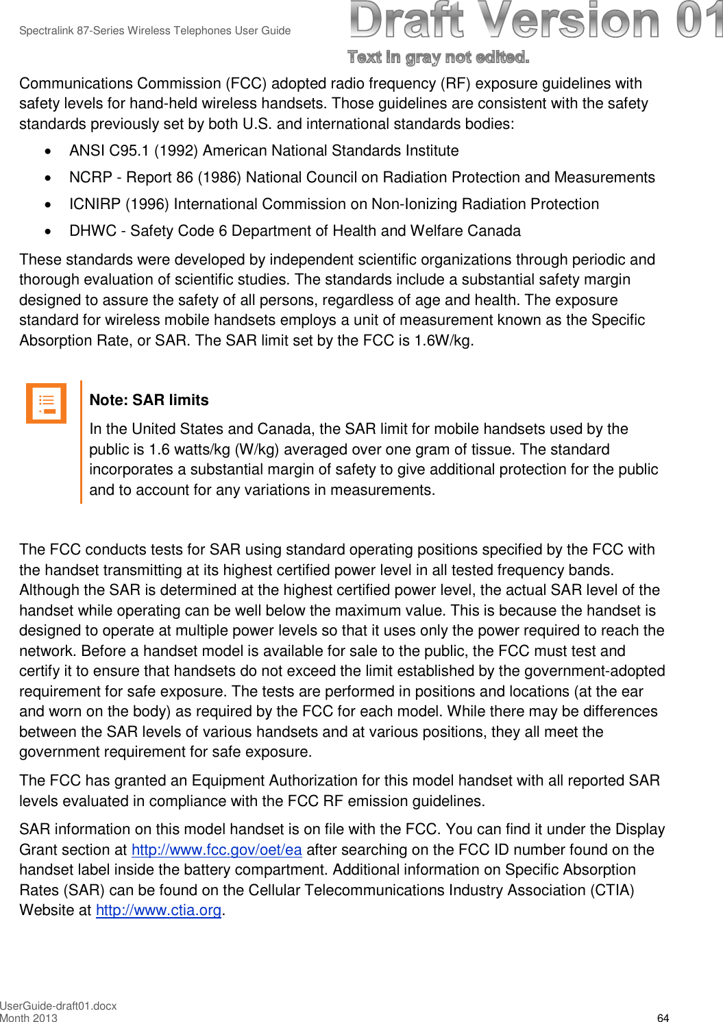 Spectralink 87-Series Wireless Telephones User GuideUserGuide-draft01.docxMonth 2013 64Communications Commission (FCC) adopted radio frequency (RF) exposure guidelines withsafety levels for hand-held wireless handsets. Those guidelines are consistent with the safetystandards previously set by both U.S. and international standards bodies:ANSI C95.1 (1992) American National Standards InstituteNCRP - Report 86 (1986) National Council on Radiation Protection and MeasurementsICNIRP (1996) International Commission on Non-Ionizing Radiation ProtectionDHWC - Safety Code 6 Department of Health and Welfare CanadaThese standards were developed by independent scientific organizations through periodic andthorough evaluation of scientific studies. The standards include a substantial safety margindesigned to assure the safety of all persons, regardless of age and health. The exposurestandard for wireless mobile handsets employs a unit of measurement known as the SpecificAbsorption Rate, or SAR. The SAR limit set by the FCC is 1.6W/kg.Note: SAR limitsIn the United States and Canada, the SAR limit for mobile handsets used by thepublic is 1.6 watts/kg (W/kg) averaged over one gram of tissue. The standardincorporates a substantial margin of safety to give additional protection for the publicand to account for any variations in measurements.The FCC conducts tests for SAR using standard operating positions specified by the FCC withthe handset transmitting at its highest certified power level in all tested frequency bands.Although the SAR is determined at the highest certified power level, the actual SAR level of thehandset while operating can be well below the maximum value. This is because the handset isdesigned to operate at multiple power levels so that it uses only the power required to reach thenetwork. Before a handset model is available for sale to the public, the FCC must test andcertify it to ensure that handsets do not exceed the limit established by the government-adoptedrequirement for safe exposure. The tests are performed in positions and locations (at the earand worn on the body) as required by the FCC for each model. While there may be differencesbetween the SAR levels of various handsets and at various positions, they all meet thegovernment requirement for safe exposure.The FCC has granted an Equipment Authorization for this model handset with all reported SARlevels evaluated in compliance with the FCC RF emission guidelines.SAR information on this model handset is on file with the FCC. You can find it under the DisplayGrant section at http://www.fcc.gov/oet/ea after searching on the FCC ID number found on thehandset label inside the battery compartment. Additional information on Specific AbsorptionRates (SAR) can be found on the Cellular Telecommunications Industry Association (CTIA)Website at http://www.ctia.org.