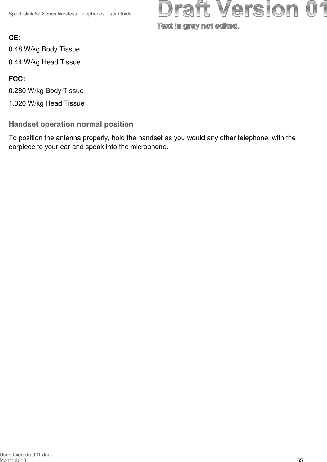 Spectralink 87-Series Wireless Telephones User GuideUserGuide-draft01.docxMonth 2013 65CE:0.48 W/kg Body Tissue0.44 W/kg Head TissueFCC:0.280 W/kg Body Tissue1.320 W/kg Head TissueHandset operation normal positionTo position the antenna properly, hold the handset as you would any other telephone, with theearpiece to your ear and speak into the microphone.