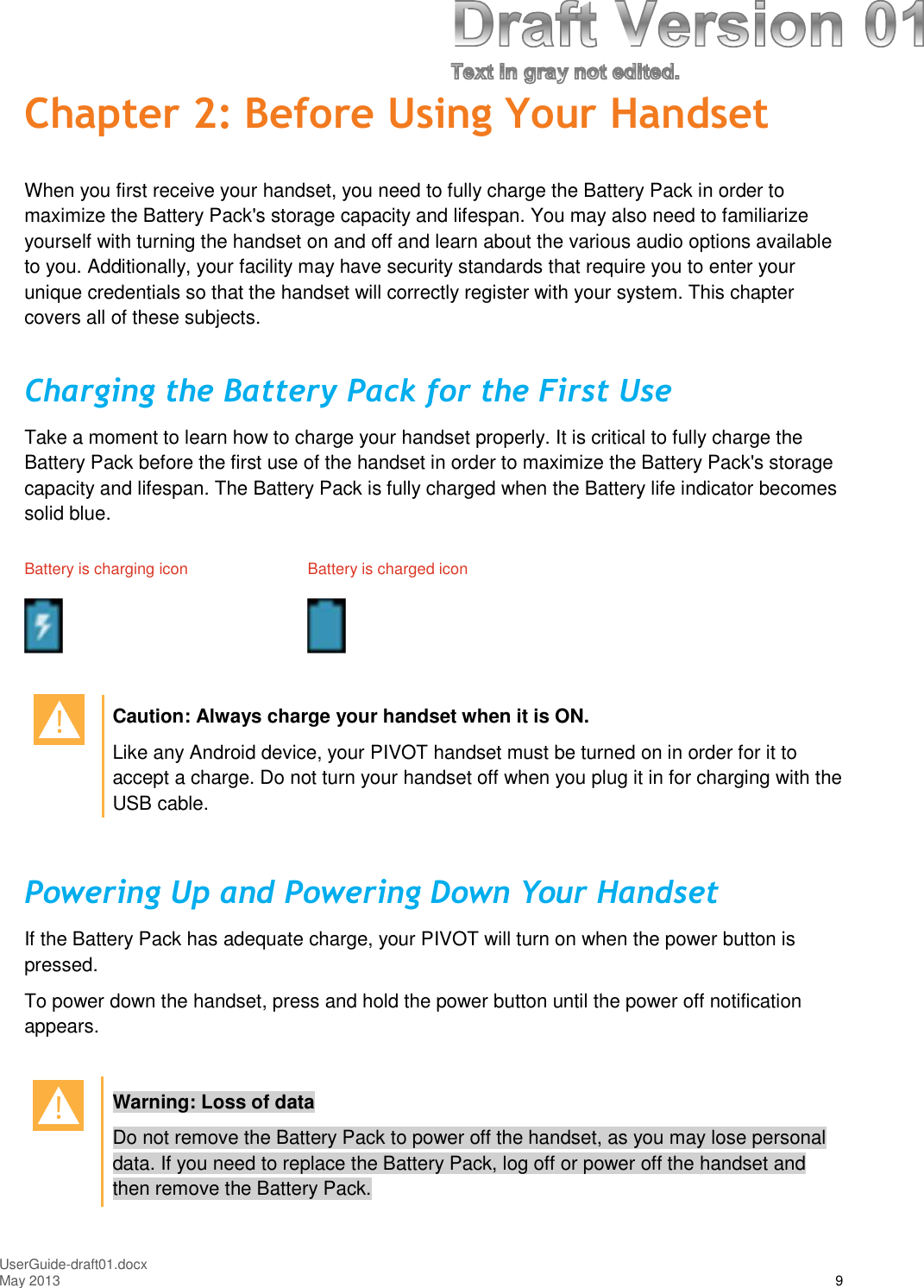 UserGuide-draft01.docxMay 2013 9Chapter 2: Before Using Your HandsetWhen you first receive your handset, you need to fully charge the Battery Pack in order tomaximize the Battery Pack&apos;s storage capacity and lifespan. You may also need to familiarizeyourself with turning the handset on and off and learn about the various audio options availableto you. Additionally, your facility may have security standards that require you to enter yourunique credentials so that the handset will correctly register with your system. This chaptercovers all of these subjects.Charging the Battery Pack for the First UseTake a moment to learn how to charge your handset properly. It is critical to fully charge theBattery Pack before the first use of the handset in order to maximize the Battery Pack&apos;s storagecapacity and lifespan. The Battery Pack is fully charged when the Battery life indicator becomessolid blue.Battery is charging icon Battery is charged iconCaution: Always charge your handset when it is ON.Like any Android device, your PIVOT handset must be turned on in order for it toaccept a charge. Do not turn your handset off when you plug it in for charging with theUSB cable.Powering Up and Powering Down Your HandsetIf the Battery Pack has adequate charge, your PIVOT will turn on when the power button ispressed.To power down the handset, press and hold the power button until the power off notificationappears.Warning: Loss of dataDo not remove the Battery Pack to power off the handset, as you may lose personaldata. If you need to replace the Battery Pack, log off or power off the handset andthen remove the Battery Pack.