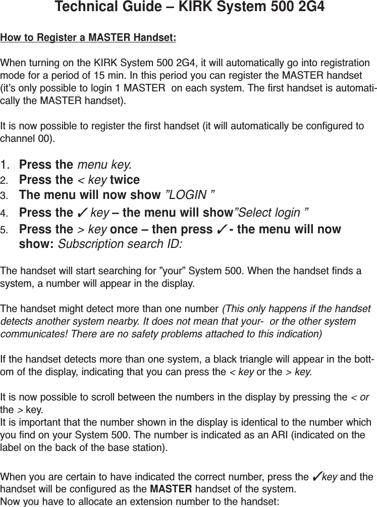 Technical Guide – KIRK System 500 2G4 How to Register a MASTER Handset:When turning on the KIRK System 500 2G4, it will automatically go into registrationmode for a period of 15 min. In this period you can register the MASTER handset(it’s only possible to login 1 MASTER  on each system. The first handset is automati-cally the MASTER handset).It is now possible to register the first handset (it will automatically be configured tochannel 00).1. Press the menu key.2. Press the &lt; key twice3. The menu will now show ”LOGIN ”4. Press the ✓key – the menu will show”Select login ”5. Press the &gt; key once – then press✓- the menu will nowshow: Subscription search ID:The handset will start searching for ”your” System 500. When the handset finds asystem, a number will appear in the display.The handset might detect more than one number (This only happens if the handsetdetects another system nearby. It does not mean that your-  or the other systemcommunicates! There are no safety problems attached to this indication)If the handset detects more than one system, a black triangle will appear in the bott-om of the display, indicating that you can press the &lt; key or the &gt; key.It is now possible to scroll between the numbers in the display by pressing the &lt; orthe &gt;key.It is important that the number shown in the display is identical to the number whichyou find on your System 500. The number is indicated as an ARI (indicated on thelabel on the back of the base station).When you are certain to have indicated the correct number, press the ✓key and thehandset will be configured as the MASTER handset of the system. Now you have to allocate an extension number to the handset: