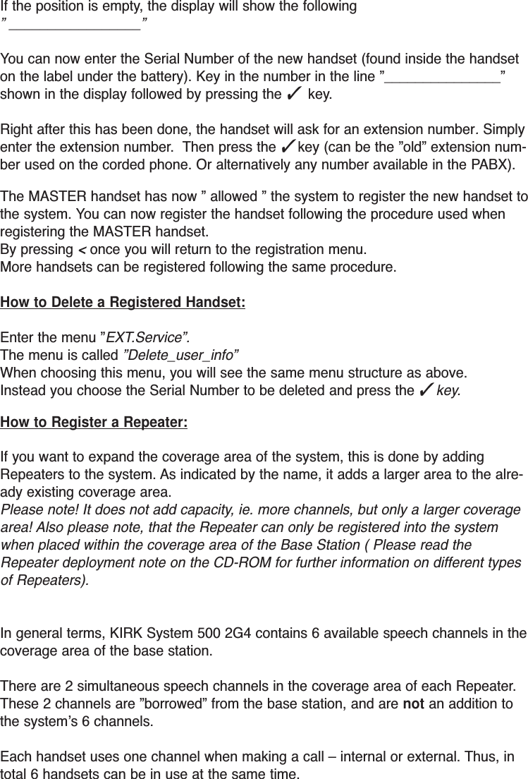 If the position is empty, the display will show the following ” _________________”You can now enter the Serial Number of the new handset (found inside the handseton the label under the battery). Key in the number in the line ”_______________”shown in the display followed by pressing the ✓ key.Right after this has been done, the handset will ask for an extension number. Simplyenter the extension number.  Then press the ✓key (can be the ”old” extension num-ber used on the corded phone. Or alternatively any number available in the PABX).The MASTER handset has now ” allowed ” the system to register the new handset tothe system. You can now register the handset following the procedure used whenregistering the MASTER handset.By pressing &lt;once you will return to the registration menu.More handsets can be registered following the same procedure. How to Delete a Registered Handset:Enter the menu ”EXT.Service”.The menu is called ”Delete_user_info”When choosing this menu, you will see the same menu structure as above.Instead you choose the Serial Number to be deleted and press the ✓key.How to Register a Repeater:If you want to expand the coverage area of the system, this is done by addingRepeaters to the system. As indicated by the name, it adds a larger area to the alre-ady existing coverage area. Please note! It does not add capacity, ie. more channels, but only a larger coveragearea! Also please note, that the Repeater can only be registered into the systemwhen placed within the coverage area of the Base Station ( Please read theRepeater deployment note on the CD-ROM for further information on different typesof Repeaters).In general terms, KIRK System 500 2G4 contains 6 available speech channels in thecoverage area of the base station.There are 2 simultaneous speech channels in the coverage area of each Repeater.These 2 channels are ”borrowed” from the base station, and are not an addition tothe system’s 6 channels.Each handset uses one channel when making a call – internal or external. Thus, intotal 6 handsets can be in use at the same time.