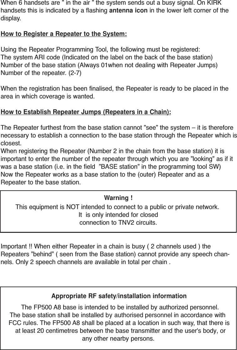 When 6 handsets are ” in the air ” the system sends out a busy signal. On KIRKhandsets this is indicated by a flashing antenna icon in the lower left corner of thedisplay.How to Register a Repeater to the System:Using the Repeater Programming Tool, the following must be registered:The system ARI code (Indicated on the label on the back of the base station)Number of the base station (Always 01when not dealing with Repeater Jumps)Number of the repeater. (2-7)When the registration has been finalised, the Repeater is ready to be placed in thearea in which coverage is wanted.How to Establish Repeater Jumps (Repeaters in a Chain):The Repeater furthest from the base station cannot ”see” the system – it is thereforenecessary to establish a connection to the base station through the Repeater which isclosest.When registering the Repeater (Number 2 in the chain from the base station) it isimportant to enter the number of the repeater through which you are ”looking” as if itwas a base station (i.e. in the field  ”BASE station” in the programming tool SW)Now the Repeater works as a base station to the (outer) Repeater and as aRepeater to the base station. Warning !This equipment is NOTintended to connect to a public or private network. It  is only intended for closedconnection to TNV2 circuits.Important !! When either Repeater in a chain is busy ( 2 channels used ) theRepeaters ”behind” ( seen from the Base station) cannot provide any speech chan-nels. Only 2 speech channels are available in total per chain .Appropriate RF safety/installation information The FP500 A8 base is intended to be installed by authorized personnel. The base station shall be installed by authorised personnel in accordance with FCC rules. The FP500 A8 shall be placed at a location in such way, that there is at least 20 centimetres between the base transmitter and the user&apos;s body, or any other nearby persons. 