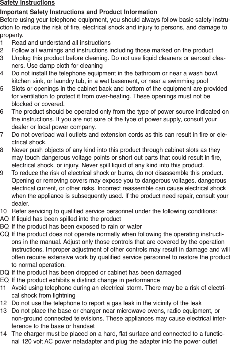 Safety InstructionsImportant Safety Instructions and Product InformationBefore using your telephone equipment, you should always follow basic safety instru-ction to reduce the risk of fire, electrical shock and injury to persons, and damage toproperty.1 Read and understand all instructions2 Follow all warnings and instructions including those marked on the product3 Unplug this product before cleaning. Do not use liquid cleaners or aerosol clea-ners. Use damp cloth for cleaning4 Do not install the telephone equipment in the bathroom or near a wash bowl,kitchen sink, or laundry tub, in a wet basement, or near a swimming pool5 Slots or openings in the cabinet back and bottom of the equipment are providedfor ventilation to protect it from over-heating. These openings must not beblocked or covered. 6 The product should be operated only from the type of power source indicated onthe instructions. If you are not sure of the type of power supply, consult yourdealer or local power company.7 Do not overload wall outlets and extension cords as this can result in fire or ele-ctrical shock.8 Never push objects of any kind into this product through cabinet slots as theymay touch dangerous voltage points or short out parts that could result in fire,electrical shock, or injury. Never spill liquid of any kind into this product.9 To reduce the risk of electrical shock or burns, do not disassemble this product.Opening or removing covers may expose you to dangerous voltages, dangerouselectrical current, or other risks. Incorrect reassemble can cause electrical shockwhen the appliance is subsequently used. If the product need repair, consult yourdealer.10 Refer servicing to qualified service personnel under the following conditions:AQ If liquid has been spilled into the productBQ If the product has been exposed to rain or waterCQ If the product does not operate normally when following the operating instructi-ons in the manual. Adjust only those controls that are covered by the operationinstructions. Improper adjustment of other controls may result in damage and willoften require extensive work by qualified service personnel to restore the productto normal operation.DQ If the product has been dropped or cabinet has been damagedEQ If the product exhibits a distinct change in performance11 Avoid using telephone during an electrical storm. There may be a risk of electri-cal shock from lightning12 Do not use the telephone to report a gas leak in the vicinity of the leak13 Do not place the base or charger near microwave ovens, radio equipment, ornon-ground connected televisions. These appliances may cause electrical inter-ference to the base or handset14 The charger must be placed on a hard, flat surface and connected to a functio-nal 120 volt AC power netadapter and plug the adapter into the power outlet