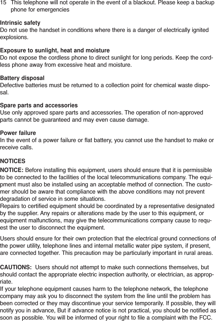 15 This telephone will not operate in the event of a blackout. Please keep a backupphone for emergenciesIntrinsic safetyDo not use the handset in conditions where there is a danger of electrically ignitedexplosions.Exposure to sunlight, heat and moistureDo not expose the cordless phone to direct sunlight for long periods. Keep the cord-less phone away from excessive heat and moisture.Battery disposalDefective batteries must be returned to a collection point for chemical waste dispo-sal.Spare parts and accessoriesUse only approved spare parts and accessories. The operation of non-approvedparts cannot be guaranteed and may even cause damage. Power failureIn the event of a power failure or flat battery, you cannot use the handset to make orreceive calls.NOTICESNOTICE: Before installing this equipment, users should ensure that it is permissibleto be connected to the facilities of the local telecommunications company. The equi-pment must also be installed using an acceptable method of connection. The custo-mer should be aware that compliance with the above conditions may not preventdegradation of service in some situations.Repairs to certified equipment should be coordinated by a representative designatedby the supplier. Any repairs or alterations made by the user to this equipment, orequipment malfunctions, may give the telecommunications company cause to requ-est the user to disconnect the equipment.Users should ensure for their own protection that the electrical ground connections ofthe power utility, telephone lines and internal metallic water pipe system, if present,are connected together. This precaution may be particularly important in rural areas.CAUTIONS:  Users should not attempt to make such connections themselves, butshould contact the appropriate electric inspection authority, or electrician, as approp-riate.If your telephone equipment causes harm to the telephone network, the telephonecompany may ask you to disconnect the system from the line until the problem hasbeen corrected or they may discontinue your service temporarily. If possible, they willnotify you in advance, But if advance notice is not practical, you should be notified assoon as possible. You will be informed of your right to file a complaint with the FCC.