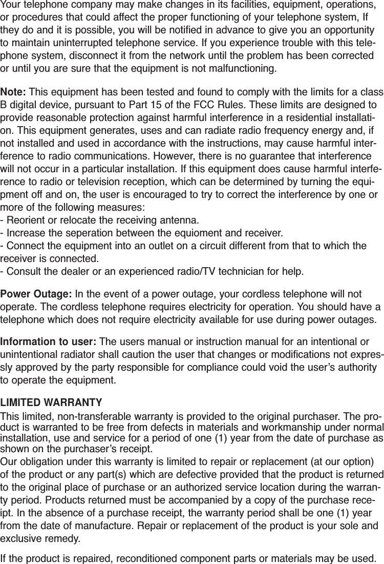 Your telephone company may make changes in its facilities, equipment, operations,or procedures that could affect the proper functioning of your telephone system, Ifthey do and it is possible, you will be notified in advance to give you an opportunityto maintain uninterrupted telephone service. If you experience trouble with this tele-phone system, disconnect it from the network until the problem has been correctedor until you are sure that the equipment is not malfunctioning.Note: This equipment has been tested and found to comply with the limits for a classB digital device, pursuant to Part 15 of the FCC Rules. These limits are designed toprovide reasonable protection against harmful interference in a residential installati-on. This equipment generates, uses and can radiate radio frequency energy and, ifnot installed and used in accordance with the instructions, may cause harmful inter-ference to radio communications. However, there is no guarantee that interferencewill not occur in a particular installation. If this equipment does cause harmful interfe-rence to radio or television reception, which can be determined by turning the equi-pment off and on, the user is encouraged to try to correct the interference by one ormore of the following measures:- Reorient or relocate the receiving antenna.- Increase the seperation between the equioment and receiver.- Connect the equipment into an outlet on a circuit different from that to which thereceiver is connected.- Consult the dealer or an experienced radio/TV technician for help.Power Outage: In the event of a power outage, your cordless telephone will notoperate. The cordless telephone requires electricity for operation. You should have atelephone which does not require electricity available for use during power outages.Information to user: The users manual or instruction manual for an intentional orunintentional radiator shall caution the user that changes or modifications not expres-sly approved by the party responsible for compliance could void the user’s authorityto operate the equipment.LIMITED WARRANTYThis limited, non-transferable warranty is provided to the original purchaser. The pro-duct is warranted to be free from defects in materials and workmanship under normalinstallation, use and service for a period of one (1) year from the date of purchase asshown on the purchaser’s receipt. Our obligation under this warranty is limited to repair or replacement (at our option)of the product or any part(s) which are defective provided that the product is returnedto the original place of purchase or an authorized service location during the warran-ty period. Products returned must be accompanied by a copy of the purchase rece-ipt. In the absence of a purchase receipt, the warranty period shall be one (1) yearfrom the date of manufacture. Repair or replacement of the product is your sole andexclusive remedy.If the product is repaired, reconditioned component parts or materials may be used.