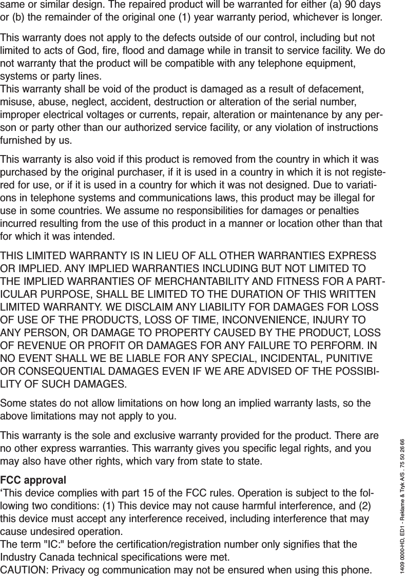 same or similar design. The repaired product will be warranted for either (a) 90 daysor (b) the remainder of the original one (1) year warranty period, whichever is longer.This warranty does not apply to the defects outside of our control, including but notlimited to acts of God, fire, flood and damage while in transit to service facility. We donot warranty that the product will be compatible with any telephone equipment,systems or party lines.This warranty shall be void of the product is damaged as a result of defacement,misuse, abuse, neglect, accident, destruction or alteration of the serial number,improper electrical voltages or currents, repair, alteration or maintenance by any per-son or party other than our authorized service facility, or any violation of instructionsfurnished by us.This warranty is also void if this product is removed from the country in which it waspurchased by the original purchaser, if it is used in a country in which it is not registe-red for use, or if it is used in a country for which it was not designed. Due to variati-ons in telephone systems and communications laws, this product may be illegal foruse in some countries. We assume no responsibilities for damages or penaltiesincurred resulting from the use of this product in a manner or location other than thatfor which it was intended. THIS LIMITED WARRANTY IS IN LIEU OF ALL OTHER WARRANTIES EXPRESSOR IMPLIED. ANY IMPLIED WARRANTIES INCLUDING BUT NOT LIMITED TOTHE IMPLIED WARRANTIES OF MERCHANTABILITY AND FITNESS FOR A PART-ICULAR PURPOSE, SHALL BE LIMITED TO THE DURATION OF THIS WRITTENLIMITED WARRANTY. WE DISCLAIM ANY LIABILITY FOR DAMAGES FOR LOSSOF USE OF THE PRODUCTS, LOSS OF TIME, INCONVENIENCE, INJURY TOANY PERSON, OR DAMAGE TO PROPERTY CAUSED BY THE PRODUCT, LOSSOF REVENUE OR PROFIT OR DAMAGES FOR ANY FAILURE TO PERFORM. INNO EVENT SHALL WE BE LIABLE FOR ANY SPECIAL, INCIDENTAL, PUNITIVEOR CONSEQUENTIAL DAMAGES EVEN IF WE ARE ADVISED OF THE POSSIBI-LITY OF SUCH DAMAGES.Some states do not allow limitations on how long an implied warranty lasts, so theabove limitations may not apply to you.This warranty is the sole and exclusive warranty provided for the product. There areno other express warranties. This warranty gives you specific legal rights, and youmay also have other rights, which vary from state to state.FCC approval‘This device complies with part 15 of the FCC rules. Operation is subject to the fol-lowing two conditions: (1) This device may not cause harmful interference, and (2)this device must accept any interference received, including interference that maycause undesired operation.The term &quot;IC:&quot; before the certification/registration number only signifies that theIndustry Canada technical specifications were met.CAUTION: Privacy og communication may not be ensured when using this phone.1409 0000-HD, ED1 - Reklame &amp; Tryk A/S . 75 50 26 66
