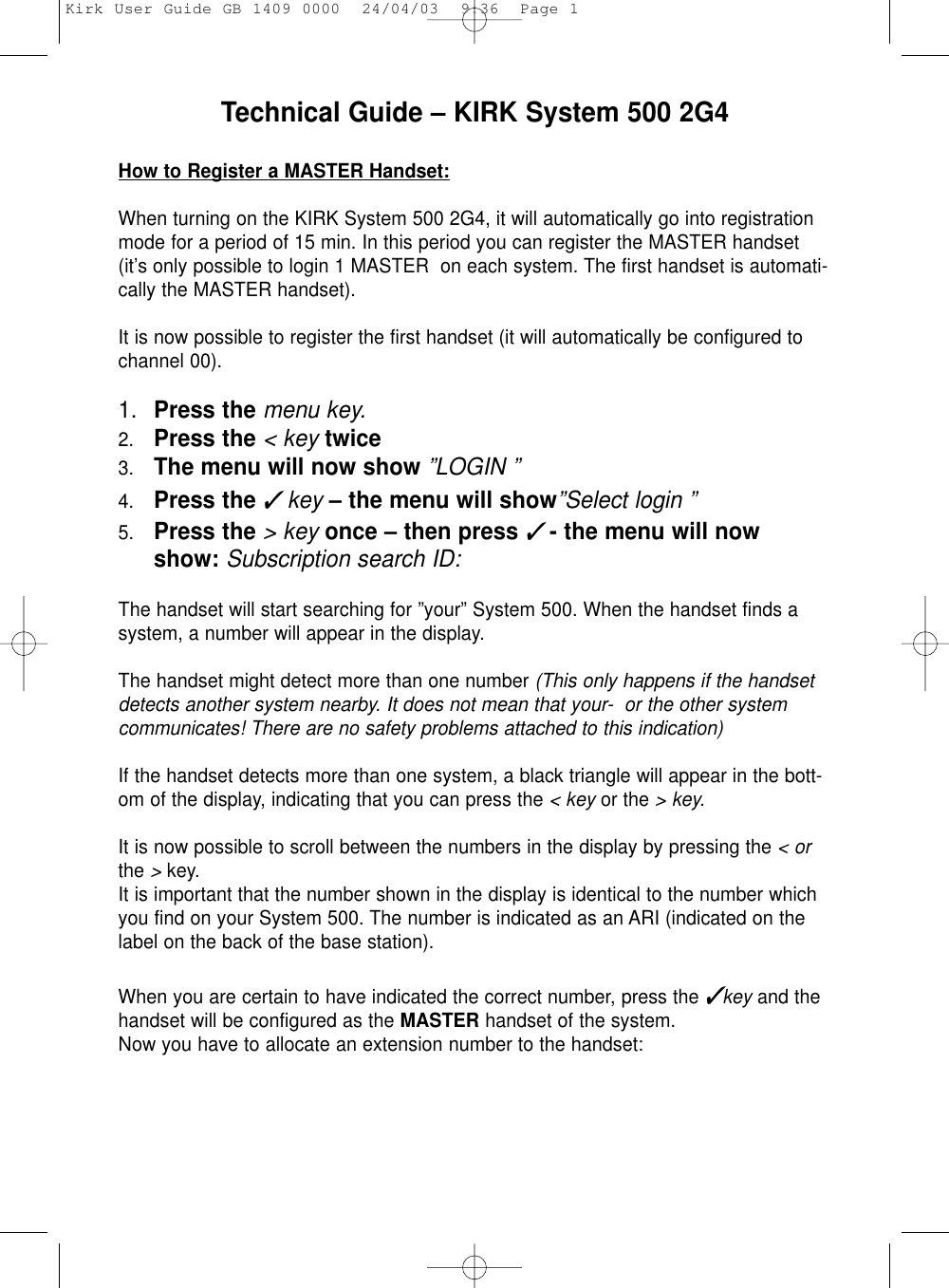 Technical Guide – KIRK System 500 2G4 How to Register a MASTER Handset:When turning on the KIRK System 500 2G4, it will automatically go into registrationmode for a period of 15 min. In this period you can register the MASTER handset(it’s only possible to login 1 MASTER  on each system. The first handset is automati-cally the MASTER handset).It is now possible to register the first handset (it will automatically be configured tochannel 00).1. Press the menu key.2. Press the &lt; key twice3. The menu will now show ”LOGIN ”4. Press the ✓key – the menu will show”Select login ”5. Press the &gt; key once – then press✓- the menu will nowshow: Subscription search ID:The handset will start searching for ”your” System 500. When the handset finds asystem, a number will appear in the display.The handset might detect more than one number (This only happens if the handsetdetects another system nearby. It does not mean that your-  or the other systemcommunicates! There are no safety problems attached to this indication)If the handset detects more than one system, a black triangle will appear in the bott-om of the display, indicating that you can press the &lt; key or the &gt; key.It is now possible to scroll between the numbers in the display by pressing the &lt; orthe &gt;key.It is important that the number shown in the display is identical to the number whichyou find on your System 500. The number is indicated as an ARI (indicated on thelabel on the back of the base station).When you are certain to have indicated the correct number, press the ✓key and thehandset will be configured as the MASTER handset of the system. Now you have to allocate an extension number to the handset:Kirk User Guide GB 1409 0000  24/04/03  9:36  Page 1