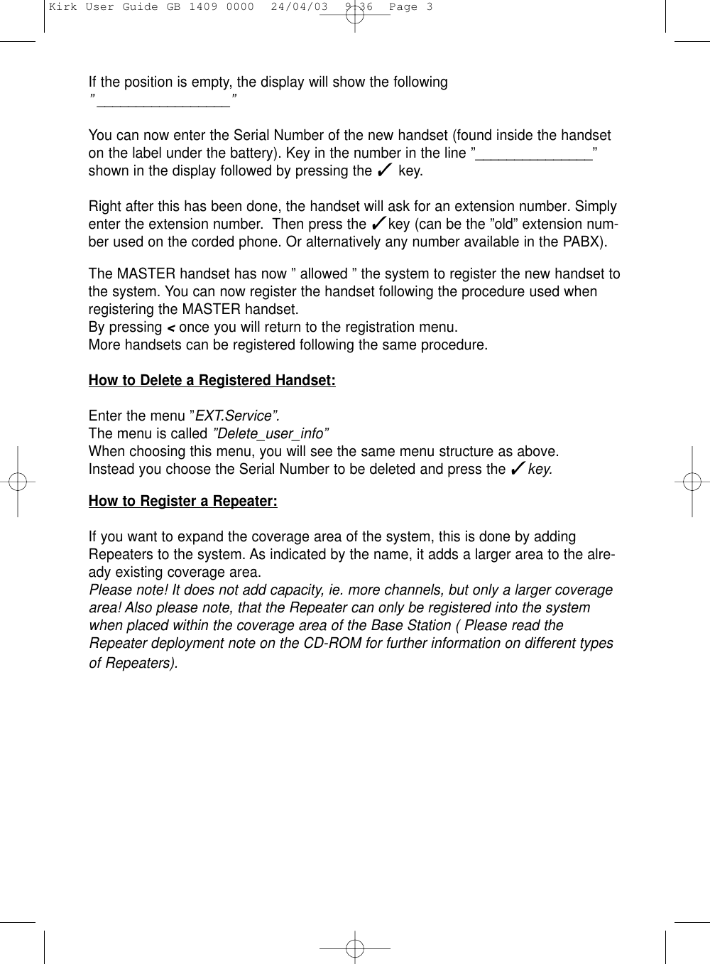If the position is empty, the display will show the following ” _________________”You can now enter the Serial Number of the new handset (found inside the handseton the label under the battery). Key in the number in the line ”_______________”shown in the display followed by pressing the ✓ key.Right after this has been done, the handset will ask for an extension number. Simplyenter the extension number.  Then press the ✓key (can be the ”old” extension num-ber used on the corded phone. Or alternatively any number available in the PABX).The MASTER handset has now ” allowed ” the system to register the new handset tothe system. You can now register the handset following the procedure used whenregistering the MASTER handset.By pressing &lt;once you will return to the registration menu.More handsets can be registered following the same procedure. How to Delete a Registered Handset:Enter the menu ”EXT.Service”.The menu is called ”Delete_user_info”When choosing this menu, you will see the same menu structure as above.Instead you choose the Serial Number to be deleted and press the ✓key.How to Register a Repeater:If you want to expand the coverage area of the system, this is done by addingRepeaters to the system. As indicated by the name, it adds a larger area to the alre-ady existing coverage area. Please note! It does not add capacity, ie. more channels, but only a larger coveragearea! Also please note, that the Repeater can only be registered into the systemwhen placed within the coverage area of the Base Station ( Please read theRepeater deployment note on the CD-ROM for further information on different typesof Repeaters).Kirk User Guide GB 1409 0000  24/04/03  9:36  Page 3