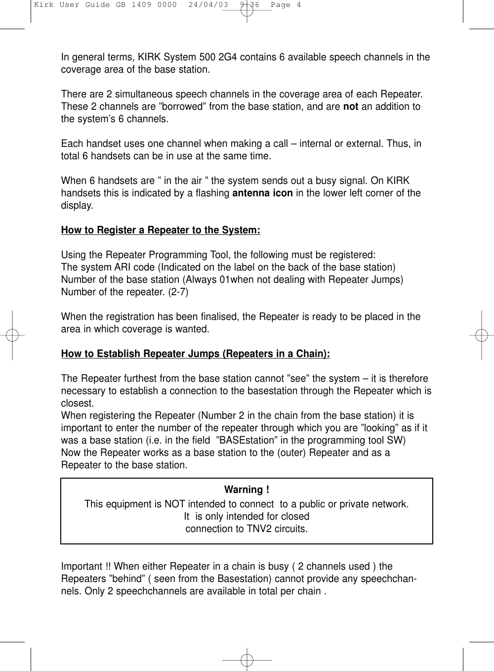 In general terms, KIRK System 500 2G4 contains 6 available speech channels in thecoverage area of the base station.There are 2 simultaneous speech channels in the coverage area of each Repeater.These 2 channels are ”borrowed” from the base station, and are not an addition tothe system’s 6 channels.Each handset uses one channel when making a call – internal or external. Thus, intotal 6 handsets can be in use at the same time.When 6 handsets are ” in the air ” the system sends out a busy signal. On KIRKhandsets this is indicated by a flashing antenna icon in the lower left corner of thedisplay.How to Register a Repeater to the System:Using the Repeater Programming Tool, the following must be registered:The system ARI code (Indicated on the label on the back of the base station)Number of the base station (Always 01when not dealing with Repeater Jumps)Number of the repeater. (2-7)When the registration has been finalised, the Repeater is ready to be placed in thearea in which coverage is wanted.How to Establish Repeater Jumps (Repeaters in a Chain):The Repeater furthest from the base station cannot ”see” the system – it is thereforenecessary to establish a connection to the basestation through the Repeater which isclosest.When registering the Repeater (Number 2 in the chain from the base station) it isimportant to enter the number of the repeater through which you are ”looking” as if itwas a base station (i.e. in the field  ”BASEstation” in the programming tool SW)Now the Repeater works as a base station to the (outer) Repeater and as aRepeater to the base station. Warning !This equipment is NOT intended to connect  to a public or private network. It  is only intended for closedconnection to TNV2 circuits.Important !! When either Repeater in a chain is busy ( 2 channels used ) theRepeaters ”behind” ( seen from the Basestation) cannot provide any speechchan-nels. Only 2 speechchannels are available in total per chain .Kirk User Guide GB 1409 0000  24/04/03  9:36  Page 4