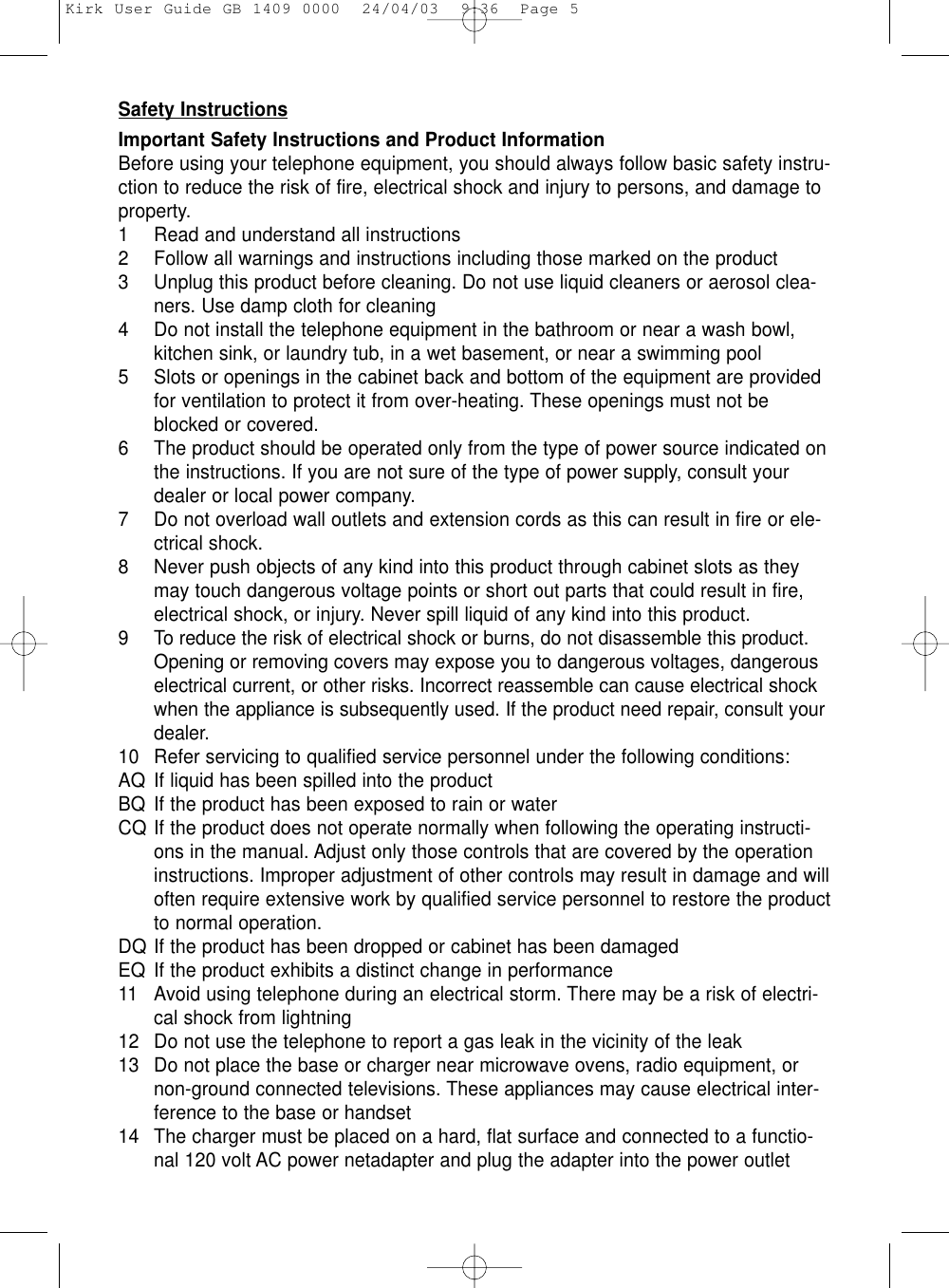 Safety InstructionsImportant Safety Instructions and Product InformationBefore using your telephone equipment, you should always follow basic safety instru-ction to reduce the risk of fire, electrical shock and injury to persons, and damage toproperty.1 Read and understand all instructions2 Follow all warnings and instructions including those marked on the product3 Unplug this product before cleaning. Do not use liquid cleaners or aerosol clea-ners. Use damp cloth for cleaning4 Do not install the telephone equipment in the bathroom or near a wash bowl,kitchen sink, or laundry tub, in a wet basement, or near a swimming pool5 Slots or openings in the cabinet back and bottom of the equipment are providedfor ventilation to protect it from over-heating. These openings must not beblocked or covered. 6 The product should be operated only from the type of power source indicated onthe instructions. If you are not sure of the type of power supply, consult yourdealer or local power company.7 Do not overload wall outlets and extension cords as this can result in fire or ele-ctrical shock.8 Never push objects of any kind into this product through cabinet slots as theymay touch dangerous voltage points or short out parts that could result in fire,electrical shock, or injury. Never spill liquid of any kind into this product.9 To reduce the risk of electrical shock or burns, do not disassemble this product.Opening or removing covers may expose you to dangerous voltages, dangerouselectrical current, or other risks. Incorrect reassemble can cause electrical shockwhen the appliance is subsequently used. If the product need repair, consult yourdealer.10 Refer servicing to qualified service personnel under the following conditions:AQ If liquid has been spilled into the productBQ If the product has been exposed to rain or waterCQ If the product does not operate normally when following the operating instructi-ons in the manual. Adjust only those controls that are covered by the operationinstructions. Improper adjustment of other controls may result in damage and willoften require extensive work by qualified service personnel to restore the productto normal operation.DQ If the product has been dropped or cabinet has been damagedEQ If the product exhibits a distinct change in performance11 Avoid using telephone during an electrical storm. There may be a risk of electri-cal shock from lightning12 Do not use the telephone to report a gas leak in the vicinity of the leak13 Do not place the base or charger near microwave ovens, radio equipment, ornon-ground connected televisions. These appliances may cause electrical inter-ference to the base or handset14 The charger must be placed on a hard, flat surface and connected to a functio-nal 120 volt AC power netadapter and plug the adapter into the power outletKirk User Guide GB 1409 0000  24/04/03  9:36  Page 5