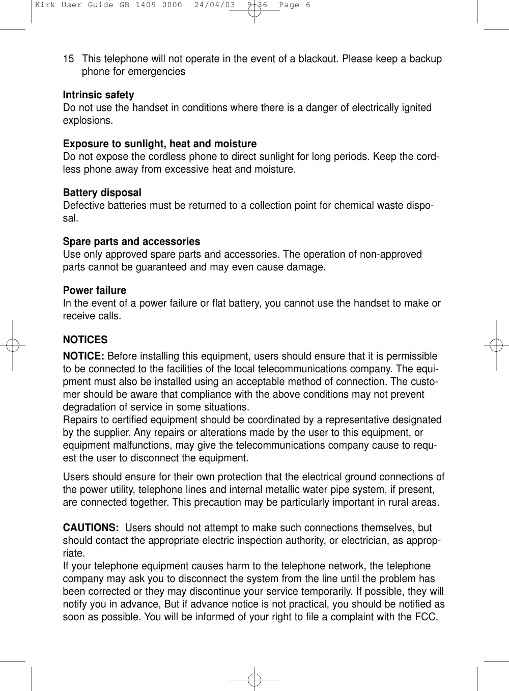 15 This telephone will not operate in the event of a blackout. Please keep a backupphone for emergenciesIntrinsic safetyDo not use the handset in conditions where there is a danger of electrically ignitedexplosions.Exposure to sunlight, heat and moistureDo not expose the cordless phone to direct sunlight for long periods. Keep the cord-less phone away from excessive heat and moisture.Battery disposalDefective batteries must be returned to a collection point for chemical waste dispo-sal.Spare parts and accessoriesUse only approved spare parts and accessories. The operation of non-approvedparts cannot be guaranteed and may even cause damage. Power failureIn the event of a power failure or flat battery, you cannot use the handset to make orreceive calls.NOTICESNOTICE: Before installing this equipment, users should ensure that it is permissibleto be connected to the facilities of the local telecommunications company. The equi-pment must also be installed using an acceptable method of connection. The custo-mer should be aware that compliance with the above conditions may not preventdegradation of service in some situations.Repairs to certified equipment should be coordinated by a representative designatedby the supplier. Any repairs or alterations made by the user to this equipment, orequipment malfunctions, may give the telecommunications company cause to requ-est the user to disconnect the equipment.Users should ensure for their own protection that the electrical ground connections ofthe power utility, telephone lines and internal metallic water pipe system, if present,are connected together. This precaution may be particularly important in rural areas.CAUTIONS:  Users should not attempt to make such connections themselves, butshould contact the appropriate electric inspection authority, or electrician, as approp-riate.If your telephone equipment causes harm to the telephone network, the telephonecompany may ask you to disconnect the system from the line until the problem hasbeen corrected or they may discontinue your service temporarily. If possible, they willnotify you in advance, But if advance notice is not practical, you should be notified assoon as possible. You will be informed of your right to file a complaint with the FCC.Kirk User Guide GB 1409 0000  24/04/03  9:36  Page 6