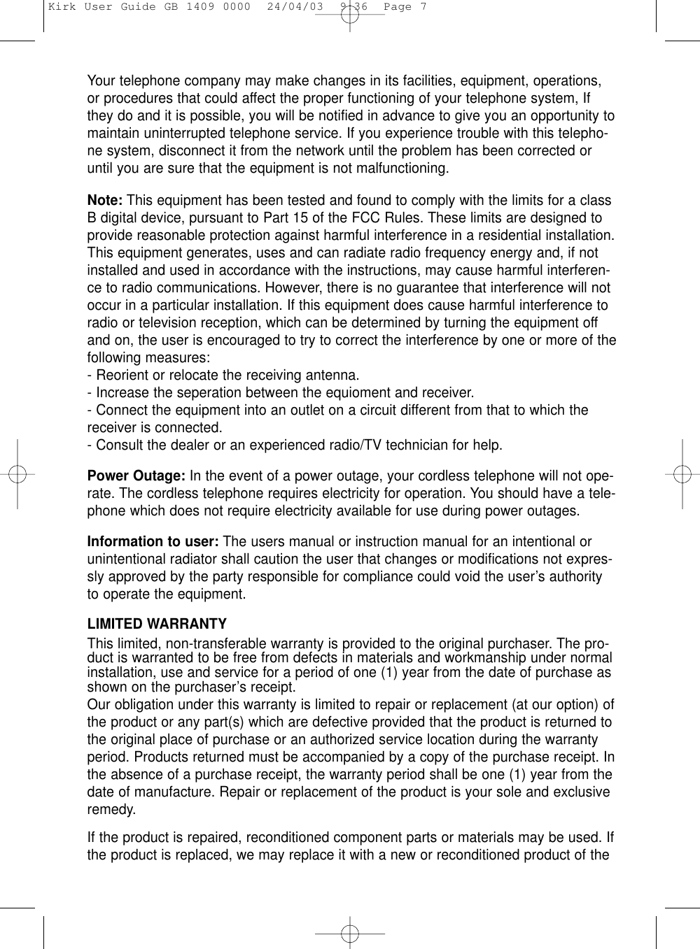 Your telephone company may make changes in its facilities, equipment, operations,or procedures that could affect the proper functioning of your telephone system, Ifthey do and it is possible, you will be notified in advance to give you an opportunity tomaintain uninterrupted telephone service. If you experience trouble with this telepho-ne system, disconnect it from the network until the problem has been corrected oruntil you are sure that the equipment is not malfunctioning.Note: This equipment has been tested and found to comply with the limits for a classB digital device, pursuant to Part 15 of the FCC Rules. These limits are designed toprovide reasonable protection against harmful interference in a residential installation.This equipment generates, uses and can radiate radio frequency energy and, if notinstalled and used in accordance with the instructions, may cause harmful interferen-ce to radio communications. However, there is no guarantee that interference will notoccur in a particular installation. If this equipment does cause harmful interference toradio or television reception, which can be determined by turning the equipment offand on, the user is encouraged to try to correct the interference by one or more of thefollowing measures:- Reorient or relocate the receiving antenna.- Increase the seperation between the equioment and receiver.- Connect the equipment into an outlet on a circuit different from that to which thereceiver is connected.- Consult the dealer or an experienced radio/TV technician for help.Power Outage: In the event of a power outage, your cordless telephone will not ope-rate. The cordless telephone requires electricity for operation. You should have a tele-phone which does not require electricity available for use during power outages.Information to user: The users manual or instruction manual for an intentional orunintentional radiator shall caution the user that changes or modifications not expres-sly approved by the party responsible for compliance could void the user’s authorityto operate the equipment.LIMITED WARRANTYThis limited, non-transferable warranty is provided to the original purchaser. The pro-duct is warranted to be free from defects in materials and workmanship under normalinstallation, use and service for a period of one (1) year from the date of purchase asshown on the purchaser’s receipt. Our obligation under this warranty is limited to repair or replacement (at our option) ofthe product or any part(s) which are defective provided that the product is returned tothe original place of purchase or an authorized service location during the warrantyperiod. Products returned must be accompanied by a copy of the purchase receipt. Inthe absence of a purchase receipt, the warranty period shall be one (1) year from thedate of manufacture. Repair or replacement of the product is your sole and exclusiveremedy.If the product is repaired, reconditioned component parts or materials may be used. Ifthe product is replaced, we may replace it with a new or reconditioned product of theKirk User Guide GB 1409 0000  24/04/03  9:36  Page 7