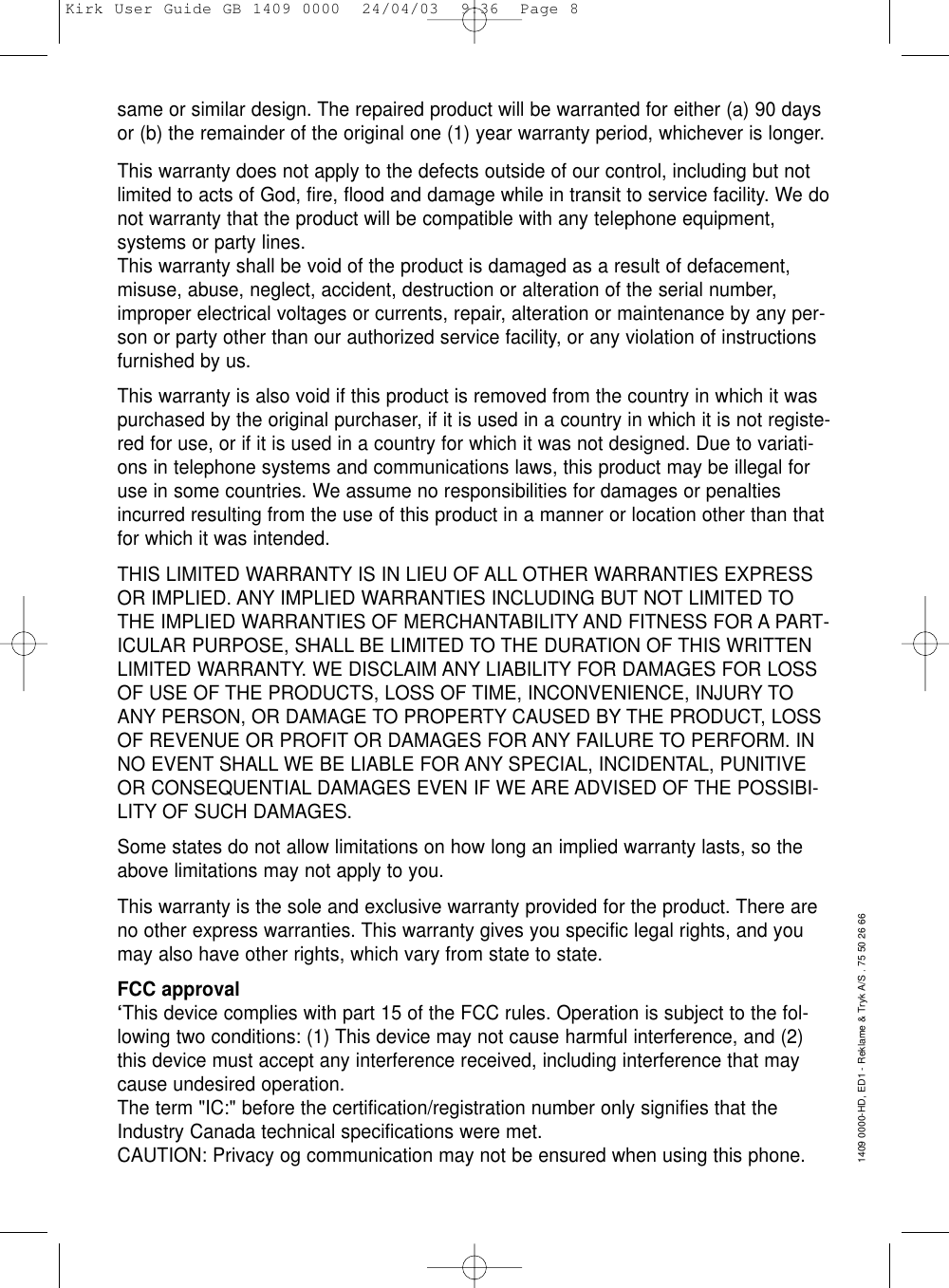 same or similar design. The repaired product will be warranted for either (a) 90 daysor (b) the remainder of the original one (1) year warranty period, whichever is longer.This warranty does not apply to the defects outside of our control, including but notlimited to acts of God, fire, flood and damage while in transit to service facility. We donot warranty that the product will be compatible with any telephone equipment,systems or party lines.This warranty shall be void of the product is damaged as a result of defacement,misuse, abuse, neglect, accident, destruction or alteration of the serial number,improper electrical voltages or currents, repair, alteration or maintenance by any per-son or party other than our authorized service facility, or any violation of instructionsfurnished by us.This warranty is also void if this product is removed from the country in which it waspurchased by the original purchaser, if it is used in a country in which it is not registe-red for use, or if it is used in a country for which it was not designed. Due to variati-ons in telephone systems and communications laws, this product may be illegal foruse in some countries. We assume no responsibilities for damages or penaltiesincurred resulting from the use of this product in a manner or location other than thatfor which it was intended. THIS LIMITED WARRANTY IS IN LIEU OF ALL OTHER WARRANTIES EXPRESSOR IMPLIED. ANY IMPLIED WARRANTIES INCLUDING BUT NOT LIMITED TOTHE IMPLIED WARRANTIES OF MERCHANTABILITY AND FITNESS FOR A PART-ICULAR PURPOSE, SHALL BE LIMITED TO THE DURATION OF THIS WRITTENLIMITED WARRANTY. WE DISCLAIM ANY LIABILITY FOR DAMAGES FOR LOSSOF USE OF THE PRODUCTS, LOSS OF TIME, INCONVENIENCE, INJURY TOANY PERSON, OR DAMAGE TO PROPERTY CAUSED BY THE PRODUCT, LOSSOF REVENUE OR PROFIT OR DAMAGES FOR ANY FAILURE TO PERFORM. INNO EVENT SHALL WE BE LIABLE FOR ANY SPECIAL, INCIDENTAL, PUNITIVEOR CONSEQUENTIAL DAMAGES EVEN IF WE ARE ADVISED OF THE POSSIBI-LITY OF SUCH DAMAGES.Some states do not allow limitations on how long an implied warranty lasts, so theabove limitations may not apply to you.This warranty is the sole and exclusive warranty provided for the product. There areno other express warranties. This warranty gives you specific legal rights, and youmay also have other rights, which vary from state to state.FCC approval‘This device complies with part 15 of the FCC rules. Operation is subject to the fol-lowing two conditions: (1) This device may not cause harmful interference, and (2)this device must accept any interference received, including interference that maycause undesired operation.The term &quot;IC:&quot; before the certification/registration number only signifies that theIndustry Canada technical specifications were met.CAUTION: Privacy og communication may not be ensured when using this phone.1409 0000-HD, ED1 - Reklame &amp; Tryk A/S . 75 50 26 66Kirk User Guide GB 1409 0000  24/04/03  9:36  Page 8