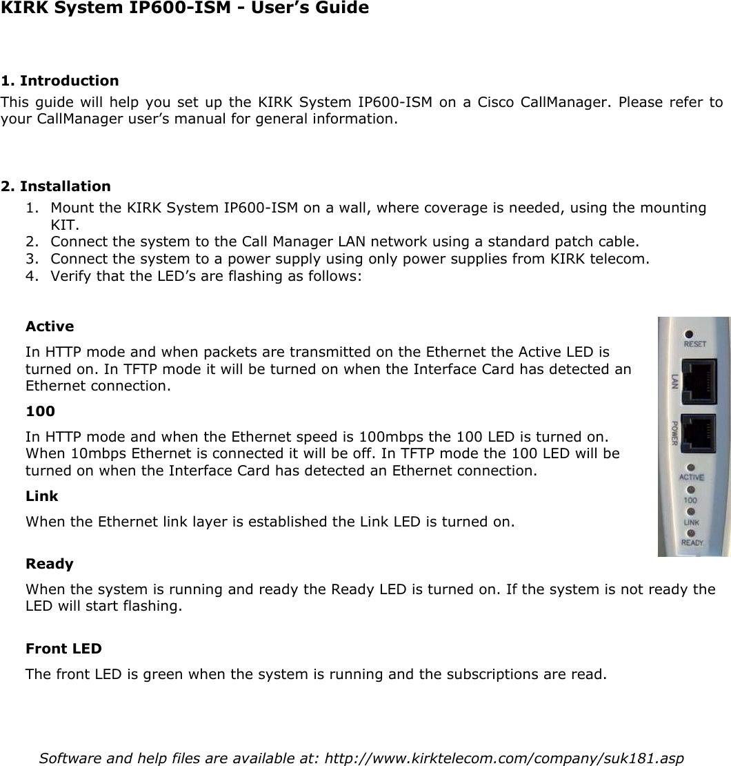   KIRK System IP600-ISM - User’s Guide  1. Introduction This guide will help you set up the KIRK System IP600-ISM on a Cisco CallManager. Please refer to your CallManager user’s manual for general information.   2. Installation 1. Mount the KIRK System IP600-ISM on a wall, where coverage is needed, using the mounting KIT.  2. Connect the system to the Call Manager LAN network using a standard patch cable. 3. Connect the system to a power supply using only power supplies from KIRK telecom.  4. Verify that the LED’s are flashing as follows:  Active In HTTP mode and when packets are transmitted on the Ethernet the Active LED is turned on. In TFTP mode it will be turned on when the Interface Card has detected an Ethernet connection. 100 In HTTP mode and when the Ethernet speed is 100mbps the 100 LED is turned on. When 10mbps Ethernet is connected it will be off. In TFTP mode the 100 LED will be turned on when the Interface Card has detected an Ethernet connection. Link When the Ethernet link layer is established the Link LED is turned on.  Ready When the system is running and ready the Ready LED is turned on. If the system is not ready the LED will start flashing.  Front LED The front LED is green when the system is running and the subscriptions are read.    Software and help files are available at: http://www.kirktelecom.com/company/suk181.asp        