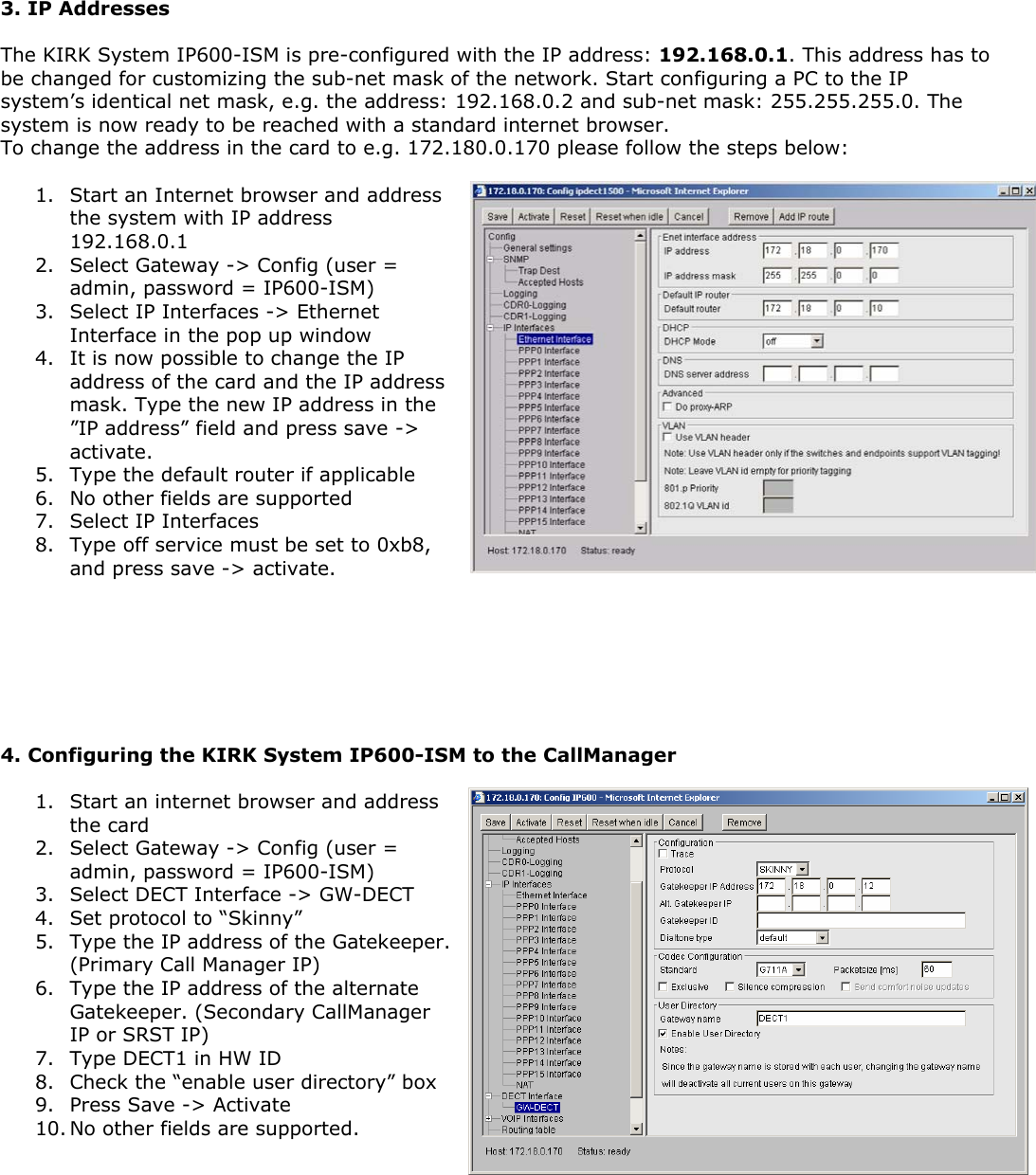  3. IP Addresses  The KIRK System IP600-ISM is pre-configured with the IP address: 192.168.0.1. This address has to be changed for customizing the sub-net mask of the network. Start configuring a PC to the IP system’s identical net mask, e.g. the address: 192.168.0.2 and sub-net mask: 255.255.255.0. The system is now ready to be reached with a standard internet browser.  To change the address in the card to e.g. 172.180.0.170 please follow the steps below:  1. Start an Internet browser and address the system with IP address 192.168.0.1 2. Select Gateway -&gt; Config (user = admin, password = IP600-ISM) 3. Select IP Interfaces -&gt; Ethernet Interface in the pop up window 4. It is now possible to change the IP address of the card and the IP address mask. Type the new IP address in the ”IP address” field and press save -&gt; activate. 5. Type the default router if applicable 6. No other fields are supported 7. Select IP Interfaces 8. Type off service must be set to 0xb8, and press save -&gt; activate.         4. Configuring the KIRK System IP600-ISM to the CallManager  1. Start an internet browser and address the card 2. Select Gateway -&gt; Config (user = admin, password = IP600-ISM) 3. Select DECT Interface -&gt; GW-DECT 4. Set protocol to “Skinny” 5. Type the IP address of the Gatekeeper. (Primary Call Manager IP) 6. Type the IP address of the alternate Gatekeeper. (Secondary CallManager IP or SRST IP) 7. Type DECT1 in HW ID 8. Check the “enable user directory” box 9. Press Save -&gt; Activate 10. No other fields are supported.       